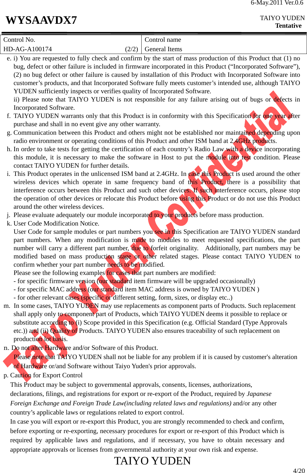 6-May.2011 Ver.0.6  TAIYO YUDEN Tentative TAIYO YUDEN  4/20 WYSAAVDX7 Control No. HD-AG-A100174                      (2/2)Control name General Items e. i) You are requested to fully check and confirm by the start of mass production of this Product that (1) no bug, defect or other failure is included in firmware incorporated in this Product (“Incorporated Software”), (2) no bug defect or other failure is caused by installation of this Product with Incorporated Software into customer’s products, and that Incorporated Software fully meets customer’s intended use, although TAIYO YUDEN sufficiently inspects or verifies quality of Incorporated Software. ii) Please note that TAIYO YUDEN is not responsible for any failure arising out of bugs or defects in Incorporated Software. f. TAIYO YUDEN warrants only that this Product is in conformity with this Specification for one year after purchase and shall in no event give any other warranty. g. Communication between this Product and others might not be established nor maintained depending upon radio environment or operating conditions of this Product and other ISM band at 2.4GHz products. h. In order to take tests for getting the certification of each country’s Radio Law with a device incorporating this module, it is necessary to make the software in Host to put the module into test condition. Please contact TAIYO YUDEN for further details. i.  This Product operates in the unlicensed ISM band at 2.4GHz. In case this Product is used around the other wireless devices which operate in same frequency band of this Product, there is a possibility that interference occurs between this Product and such other devices. If such interference occurs, please stop the operation of other devices or relocate this Product before using this Product or do not use this Product around the other wireless devices. j.  Please evaluate adequately our module incorporated to your products before mass production. k. User Code Modification Notice. User Code for sample modules or part numbers you see in this Specification are TAIYO YUDEN standard part numbers. When any modification is made to modules to meet requested specifications, the part number will carry a different part number, due to forfeit originality.   Additionally, part numbers may be modified based on mass production stage or other related stages. Please contact TAIYO YUDEN to confirm whether your part number needs to be modified. Please see the following examples for cases that part numbers are modified:         - for specific firmware version (our standard item firmware will be upgraded occasionally)         - for specific MAC address (our standard item MAC address is owned by TAIYO YUDEN )     - for other relevant cases (specific or different setting, form, sizes, or display etc..) m. In some cases, TAIYO YUDEN may use replacements as component parts of Products. Such replacement shall apply only to component part of Products, which TAIYO YUDEN deems it possible to replace or substitute according to (i) Scope provided in this Specification (e.g. Official Standard (Type Approvals etc.)) and (ii) Quality of Products. TAIYO YUDEN also ensures traceability of such replacement on production lot basis. n. Do not alter Hardware and/or Software of this Product.         Please note that TAIYO YUDEN shall not be liable for any problem if it is caused by customer&apos;s alteration of Hardware or/and Software without Taiyo Yuden&apos;s prior approvals. p. Caution for Export Control This Product may be subject to governmental approvals, consents, licenses, authorizations, declarations, filings, and registrations for export or re-export of the Product, required by Japanese Foreign Exchange and Foreign Trade Law(including related laws and regulations) and/or any other country’s applicable laws or regulations related to export control.   In case you will export or re-export this Product, you are strongly recommended to check and confirm, before exporting or re-exporting, necessary procedures for export or re-export of this Product which is required by applicable laws and regulations, and if necessary, you have to obtain necessary and appropriate approvals or licenses from governmental authority at your own risk and expense. 