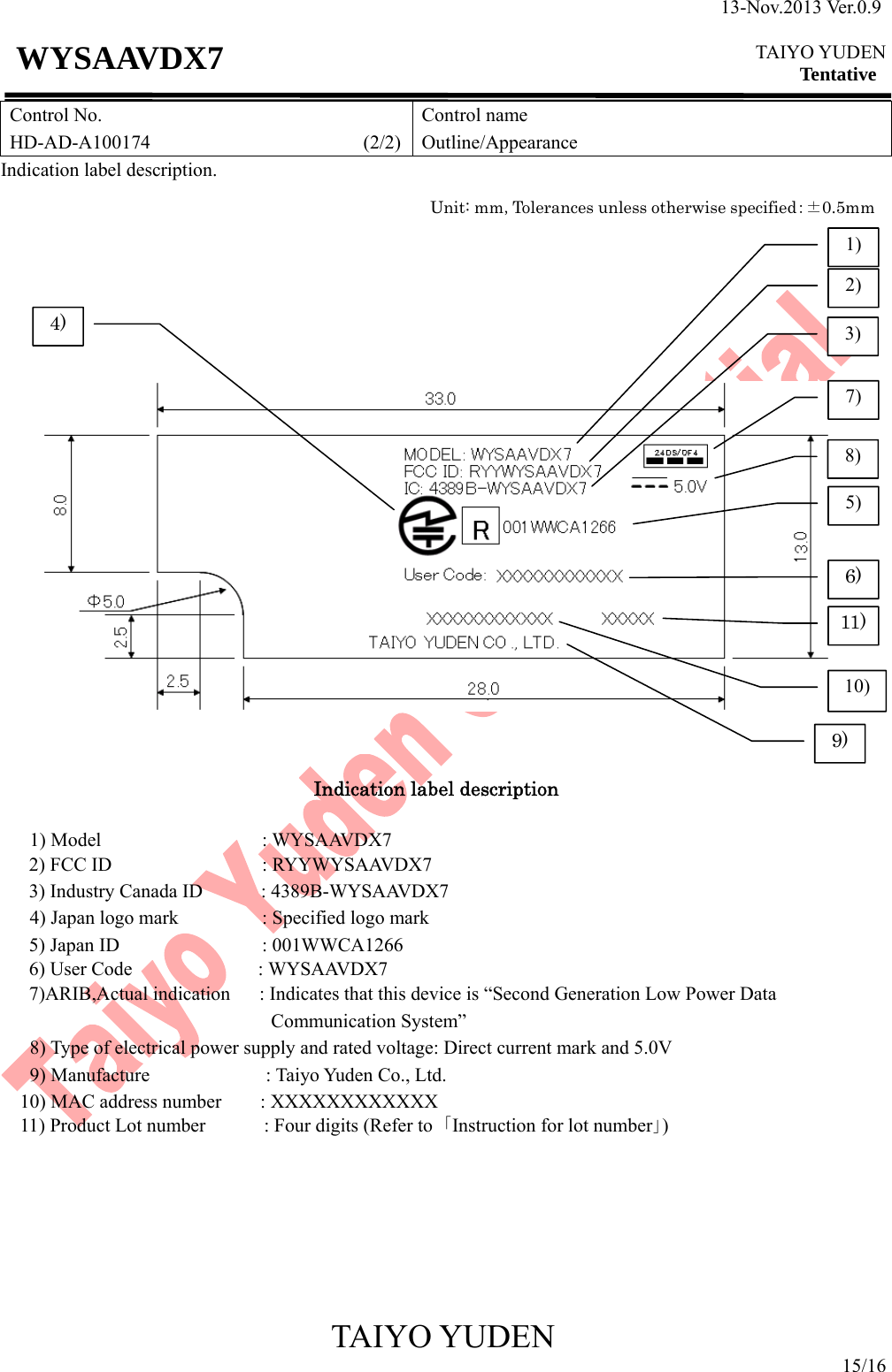 13-Nov.2013 Ver.0.9  TAIYO YUDEN Tentative TAIYO YUDEN 15/16 WYSAAVDX7 Control No. HD-AD-A100174                      (2/2)Control name Outline/Appearance Indication label description.           Indication label description  1) Model          : WYSAAVDX7 2) FCC ID             : RYYWYSAAVDX7 3) Industry Canada ID            : 4389B-WYSAAVDX7 4) Japan logo mark        : Specified logo mark 5) Japan ID             : 001WWCA1266 6) User Code             : WYSAAVDX7 7)ARIB,Actual indication      : Indicates that this device is “Second Generation Low Power Data Communication System” 8) Type of electrical power supply and rated voltage: Direct current mark and 5.0V    9) Manufacture            : Taiyo Yuden Co., Ltd.  10) MAC address number    : XXXXXXXXXXXX 11) Product Lot number            : Four digits (Refer to  ｢Instruction for lot number｣)           Unit: mm，Tolerances unless otherwise specified：± 0.5mm9)11)4) 6)1)2)3)7)8)5)10)