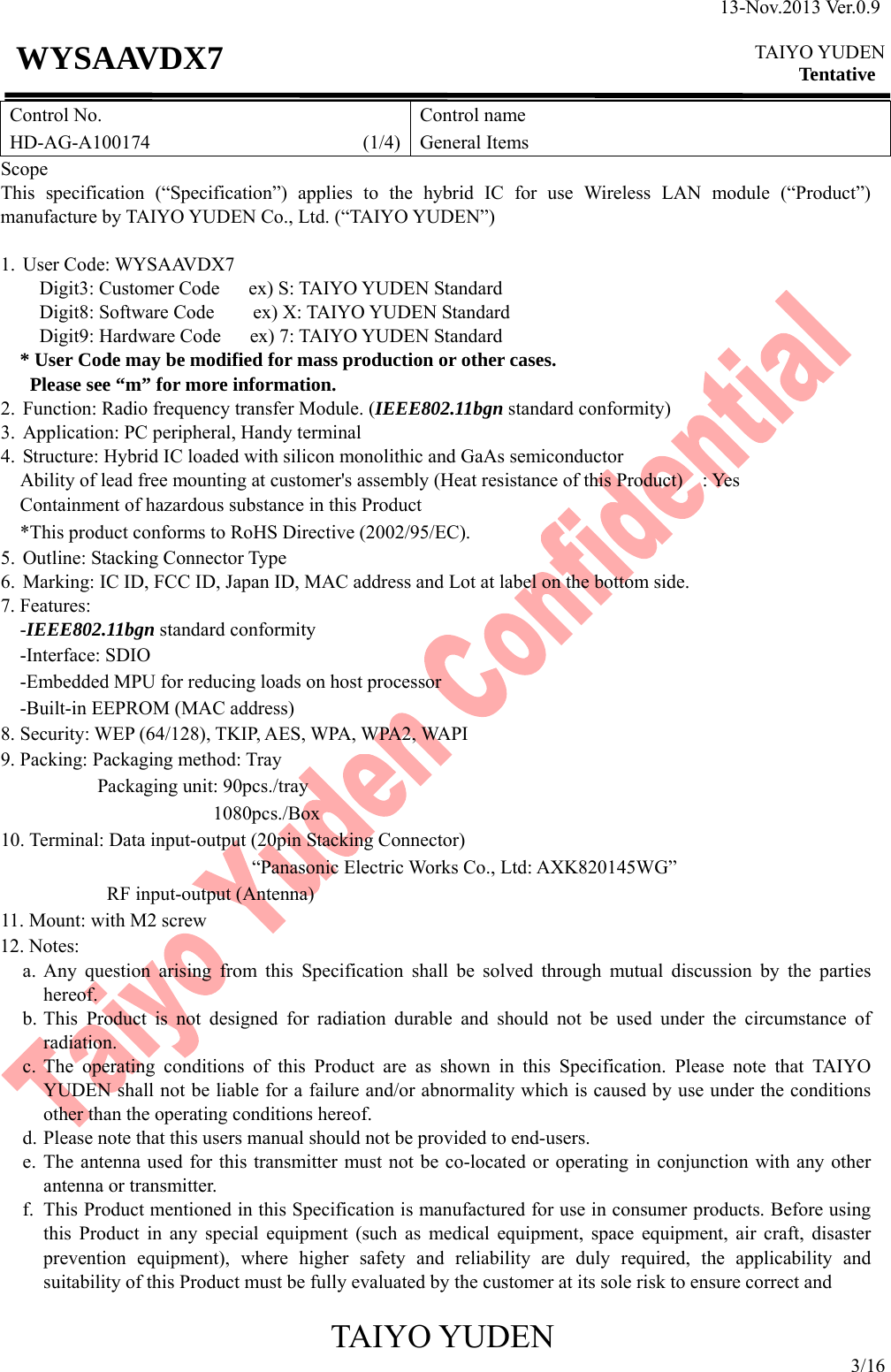 13-Nov.2013 Ver.0.9  TAIYO YUDEN Tentative TAIYO YUDEN 3/16 WYSAAVDX7 Control No. HD-AG-A100174                      (1/4)Control name General Items Scope This specification (“Specification”) applies to the hybrid IC for use Wireless LAN module (“Product”) manufacture by TAIYO YUDEN Co., Ltd. (“TAIYO YUDEN”)  1. User Code: WYSAAVDX7     Digit3: Customer Code   ex) S: TAIYO YUDEN Standard     Digit8: Software Code    ex) X: TAIYO YUDEN Standard     Digit9: Hardware Code   ex) 7: TAIYO YUDEN Standard * User Code may be modified for mass production or other cases.   Please see “m” for more information. 2. Function: Radio frequency transfer Module. (IEEE802.11bgn standard conformity) 3. Application: PC peripheral, Handy terminal 4. Structure: Hybrid IC loaded with silicon monolithic and GaAs semiconductor     Ability of lead free mounting at customer&apos;s assembly (Heat resistance of this Product)    : Yes Containment of hazardous substance in this Product *This product conforms to RoHS Directive (2002/95/EC). 5. Outline: Stacking Connector Type 6. Marking: IC ID, FCC ID, Japan ID, MAC address and Lot at label on the bottom side. 7. Features: -IEEE802.11bgn standard conformity -Interface: SDIO -Embedded MPU for reducing loads on host processor -Built-in EEPROM (MAC address) 8. Security: WEP (64/128), TKIP, AES, WPA, WPA2, WAPI 9. Packing: Packaging method: Tray           Packaging unit: 90pcs./tray                       1080pcs./Box 10. Terminal: Data input-output (20pin Stacking Connector) “Panasonic Electric Works Co., Ltd: AXK820145WG”            RF input-output (Antenna) 11. Mount: with M2 screw 12. Notes: a. Any question arising from this Specification shall be solved through mutual discussion by the parties    hereof. b. This Product is not designed for radiation durable and should not be used under the circumstance of radiation. c. The operating conditions of this Product are as shown in this Specification. Please note that TAIYO YUDEN shall not be liable for a failure and/or abnormality which is caused by use under the conditions other than the operating conditions hereof. d. Please note that this users manual should not be provided to end-users. e. The antenna used for this transmitter must not be co-located or operating in conjunction with any other antenna or transmitter. f. This Product mentioned in this Specification is manufactured for use in consumer products. Before using this Product in any special equipment (such as medical equipment, space equipment, air craft, disaster prevention equipment), where higher safety and reliability are duly required, the applicability and suitability of this Product must be fully evaluated by the customer at its sole risk to ensure correct and   