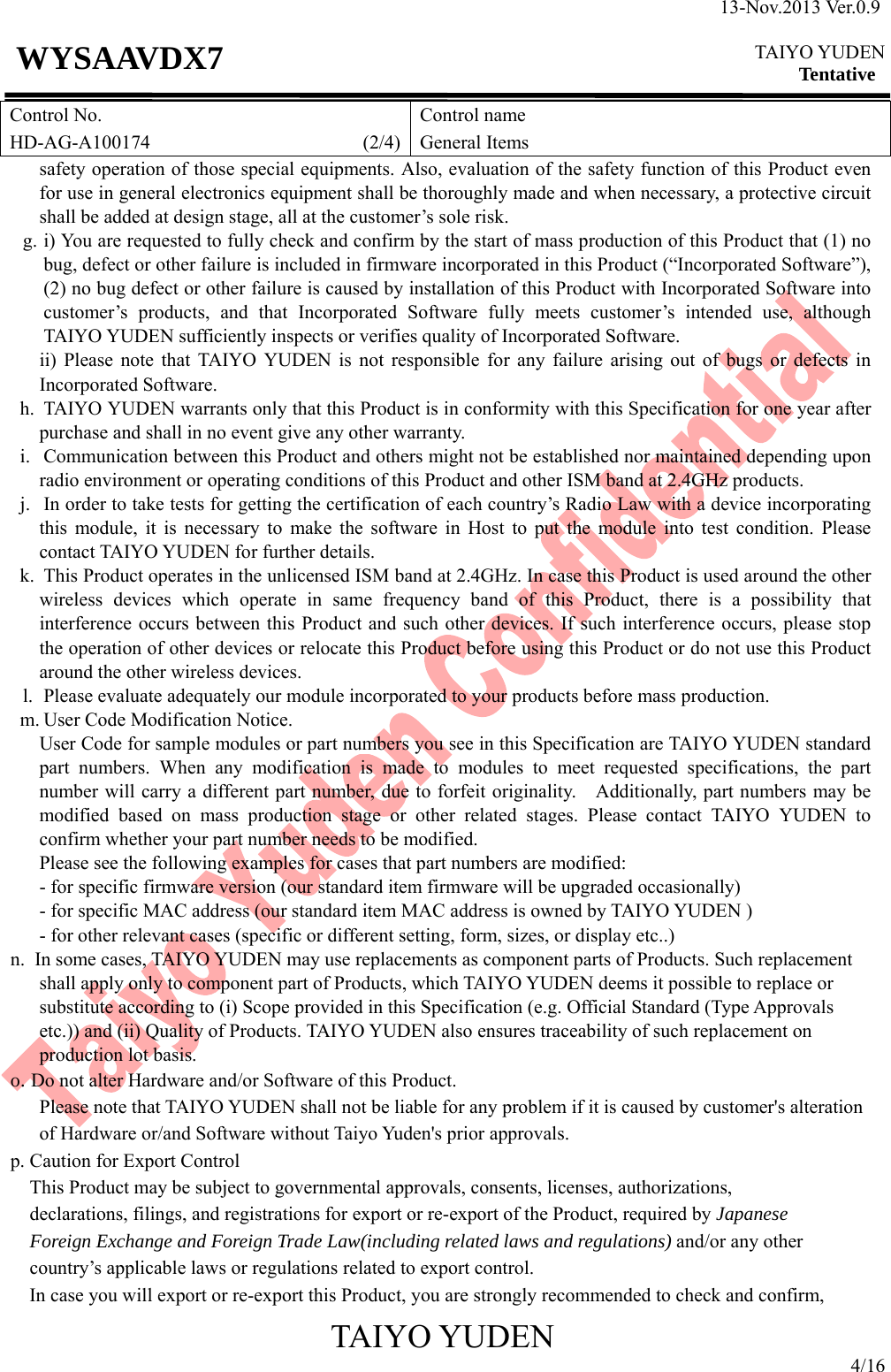 13-Nov.2013 Ver.0.9  TAIYO YUDEN Tentative TAIYO YUDEN 4/16 WYSAAVDX7 Control No. HD-AG-A100174                      (2/4)Control name General Items safety operation of those special equipments. Also, evaluation of the safety function of this Product even for use in general electronics equipment shall be thoroughly made and when necessary, a protective circuit shall be added at design stage, all at the customer’s sole risk. g. i) You are requested to fully check and confirm by the start of mass production of this Product that (1) no bug, defect or other failure is included in firmware incorporated in this Product (“Incorporated Software”), (2) no bug defect or other failure is caused by installation of this Product with Incorporated Software into customer’s products, and that Incorporated Software fully meets customer’s intended use, although TAIYO YUDEN sufficiently inspects or verifies quality of Incorporated Software. ii) Please note that TAIYO YUDEN is not responsible for any failure arising out of bugs or defects in Incorporated Software. h. TAIYO YUDEN warrants only that this Product is in conformity with this Specification for one year after purchase and shall in no event give any other warranty. i. Communication between this Product and others might not be established nor maintained depending upon radio environment or operating conditions of this Product and other ISM band at 2.4GHz products. j. In order to take tests for getting the certification of each country’s Radio Law with a device incorporating this module, it is necessary to make the software in Host to put the module into test condition. Please contact TAIYO YUDEN for further details. k. This Product operates in the unlicensed ISM band at 2.4GHz. In case this Product is used around the other wireless devices which operate in same frequency band of this Product, there is a possibility that interference occurs between this Product and such other devices. If such interference occurs, please stop the operation of other devices or relocate this Product before using this Product or do not use this Product around the other wireless devices. l. Please evaluate adequately our module incorporated to your products before mass production. m. User Code Modification Notice. User Code for sample modules or part numbers you see in this Specification are TAIYO YUDEN standard part numbers. When any modification is made to modules to meet requested specifications, the part number will carry a different part number, due to forfeit originality.    Additionally, part numbers may be modified based on mass production stage or other related stages. Please contact TAIYO YUDEN to confirm whether your part number needs to be modified. Please see the following examples for cases that part numbers are modified:         - for specific firmware version (our standard item firmware will be upgraded occasionally)         - for specific MAC address (our standard item MAC address is owned by TAIYO YUDEN )     - for other relevant cases (specific or different setting, form, sizes, or display etc..) n. In some cases, TAIYO YUDEN may use replacements as component parts of Products. Such replacement shall apply only to component part of Products, which TAIYO YUDEN deems it possible to replace or substitute according to (i) Scope provided in this Specification (e.g. Official Standard (Type Approvals etc.)) and (ii) Quality of Products. TAIYO YUDEN also ensures traceability of such replacement on production lot basis. o. Do not alter Hardware and/or Software of this Product.         Please note that TAIYO YUDEN shall not be liable for any problem if it is caused by customer&apos;s alteration of Hardware or/and Software without Taiyo Yuden&apos;s prior approvals. p. Caution for Export Control This Product may be subject to governmental approvals, consents, licenses, authorizations, declarations, filings, and registrations for export or re-export of the Product, required by Japanese Foreign Exchange and Foreign Trade Law(including related laws and regulations) and/or any other country’s applicable laws or regulations related to export control.   In case you will export or re-export this Product, you are strongly recommended to check and confirm,   