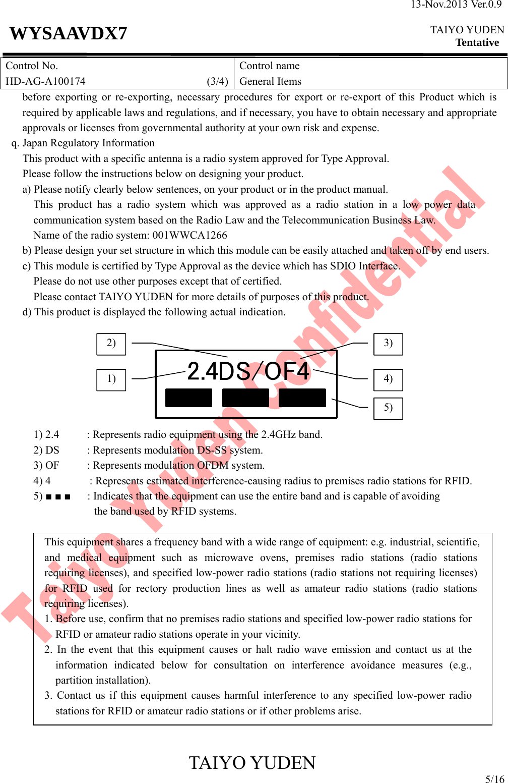 13-Nov.2013 Ver.0.9  TAIYO YUDEN Tentative TAIYO YUDEN 5/16 WYSAAVDX7 Control No. HD-AG-A100174                      (3/4)Control name General Items   before exporting or re-exporting, necessary procedures for export or re-export of this Product which is required by applicable laws and regulations, and if necessary, you have to obtain necessary and appropriate approvals or licenses from governmental authority at your own risk and expense. q. Japan Regulatory Information This product with a specific antenna is a radio system approved for Type Approval. Please follow the instructions below on designing your product. a) Please notify clearly below sentences, on your product or in the product manual. This product has a radio system which was approved as a radio station in a low power data communication system based on the Radio Law and the Telecommunication Business Law. Name of the radio system: 001WWCA1266 b) Please design your set structure in which this module can be easily attached and taken off by end users. c) This module is certified by Type Approval as the device which has SDIO Interface.   Please do not use other purposes except that of certified. Please contact TAIYO YUDEN for more details of purposes of this product.         d) This product is displayed the following actual indication.        1) 2.4          : Represents radio equipment using the 2.4GHz band.       2) DS     : Represents modulation DS-SS system.       3) OF     : Represents modulation OFDM system.       4) 4       : Represents estimated interference-causing radius to premises radio stations for RFID.       5) ■ ■ ■      : Indicates that the equipment can use the entire band and is capable of avoiding   the band used by RFID systems.  This equipment shares a frequency band with a wide range of equipment: e.g. industrial, scientific, and medical equipment such as microwave ovens, premises radio stations (radio stations requiring licenses), and specified low-power radio stations (radio stations not requiring licenses) for RFID used for rectory production lines as well as amateur radio stations (radio stations requiring licenses). 1. Before use, confirm that no premises radio stations and specified low-power radio stations for RFID or amateur radio stations operate in your vicinity. 2. In the event that this equipment causes or halt radio wave emission and contact us at the information indicated below for consultation on interference avoidance measures (e.g., partition installation). 3. Contact us if this equipment causes harmful interference to any specified low-power radio stations for RFID or amateur radio stations or if other problems arise.   1)2) 3) 4) 5) 