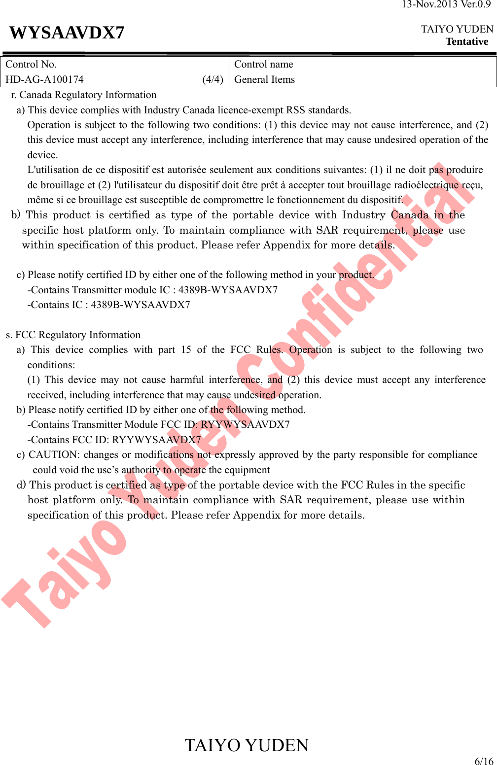 13-Nov.2013 Ver.0.9  TAIYO YUDEN Tentative TAIYO YUDEN 6/16 WYSAAVDX7 Control No. HD-AG-A100174                      (4/4)Control name General Items r. Canada Regulatory Information       a) This device complies with Industry Canada licence-exempt RSS standards. Operation is subject to the following two conditions: (1) this device may not cause interference, and (2) this device must accept any interference, including interference that may cause undesired operation of the device. L&apos;utilisation de ce dispositif est autorisée seulement aux conditions suivantes: (1) il ne doit pas produire de brouillage et (2) l&apos;utilisateur du dispositif doit être prêt à accepter tout brouillage radioélectrique reçu, même si ce brouillage est susceptible de compromettre le fonctionnement du dispositif. b) This product is certified as type of the portable device with Industry Canada in the specific host platform only. To maintain compliance with SAR requirement, please use within specification of this product. Please refer Appendix for more details.  c) Please notify certified ID by either one of the following method in your product.        -Contains Transmitter module IC : 4389B-WYSAAVDX7      -Contains IC : 4389B-WYSAAVDX7  s. FCC Regulatory Information a) This device complies with part 15 of the FCC Rules. Operation is subject to the following two conditions: (1) This device may not cause harmful interference, and (2) this device must accept any interference received, including interference that may cause undesired operation. b) Please notify certified ID by either one of the following method. -Contains Transmitter Module FCC ID: RYYWYSAAVDX7 -Contains FCC ID: RYYWYSAAVDX7 c) CAUTION: changes or modifications not expressly approved by the party responsible for compliance could void the use’s authority to operate the equipment d) This product is certified as type of the portable device with the FCC Rules in the specific host platform only. To maintain compliance with SAR requirement, please use within specification of this product. Please refer Appendix for more details.               