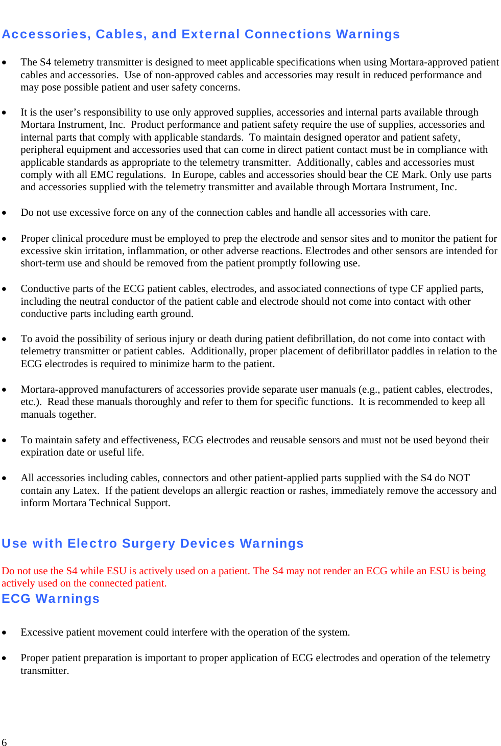   6  Accessories, Cables, and External Connections Warnings  • The S4 telemetry transmitter is designed to meet applicable specifications when using Mortara-approved patient cables and accessories.  Use of non-approved cables and accessories may result in reduced performance and may pose possible patient and user safety concerns.  •  It is the user’s responsibility to use only approved supplies, accessories and internal parts available through Mortara Instrument, Inc.  Product performance and patient safety require the use of supplies, accessories and internal parts that comply with applicable standards.  To maintain designed operator and patient safety, peripheral equipment and accessories used that can come in direct patient contact must be in compliance with applicable standards as appropriate to the telemetry transmitter.  Additionally, cables and accessories must comply with all EMC regulations.  In Europe, cables and accessories should bear the CE Mark. Only use parts and accessories supplied with the telemetry transmitter and available through Mortara Instrument, Inc.  • Do not use excessive force on any of the connection cables and handle all accessories with care.    • Proper clinical procedure must be employed to prep the electrode and sensor sites and to monitor the patient for excessive skin irritation, inflammation, or other adverse reactions. Electrodes and other sensors are intended for short-term use and should be removed from the patient promptly following use.  • Conductive parts of the ECG patient cables, electrodes, and associated connections of type CF applied parts, including the neutral conductor of the patient cable and electrode should not come into contact with other conductive parts including earth ground.    •  To avoid the possibility of serious injury or death during patient defibrillation, do not come into contact with telemetry transmitter or patient cables.  Additionally, proper placement of defibrillator paddles in relation to the ECG electrodes is required to minimize harm to the patient.    • Mortara-approved manufacturers of accessories provide separate user manuals (e.g., patient cables, electrodes, etc.).  Read these manuals thoroughly and refer to them for specific functions.  It is recommended to keep all manuals together.  • To maintain safety and effectiveness, ECG electrodes and reusable sensors and must not be used beyond their expiration date or useful life.  • All accessories including cables, connectors and other patient-applied parts supplied with the S4 do NOT contain any Latex.  If the patient develops an allergic reaction or rashes, immediately remove the accessory and inform Mortara Technical Support.   Use with Electro Surgery Devices Warnings  Do not use the S4 while ESU is actively used on a patient. The S4 may not render an ECG while an ESU is being actively used on the connected patient.  ECG Warnings  • Excessive patient movement could interfere with the operation of the system.  • Proper patient preparation is important to proper application of ECG electrodes and operation of the telemetry transmitter.  