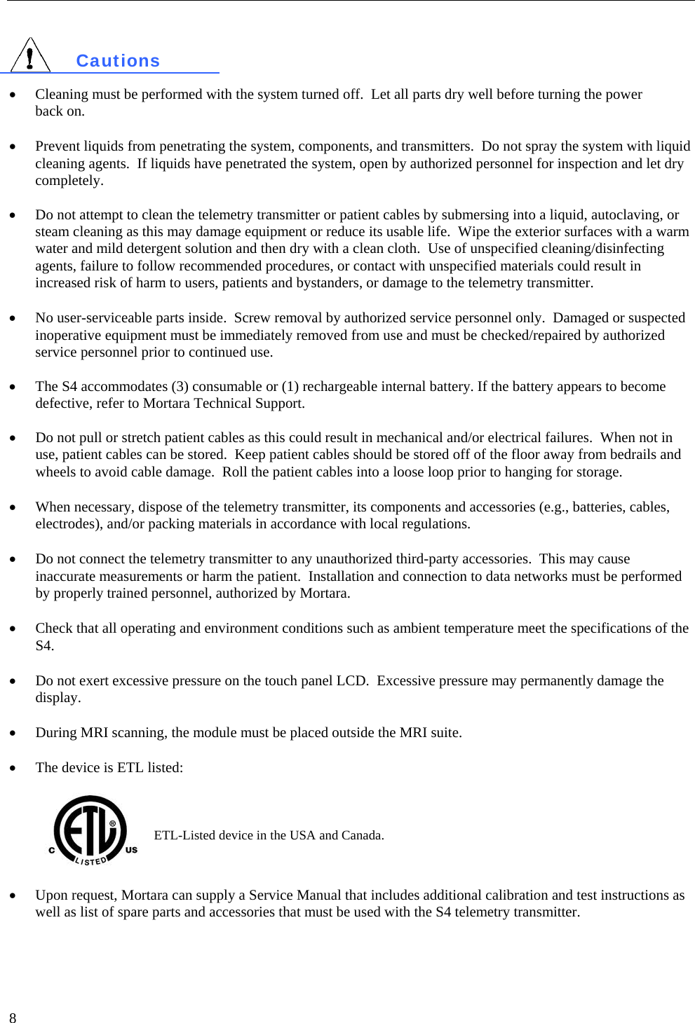   8   Cautions  • Cleaning must be performed with the system turned off.  Let all parts dry well before turning the power  back on.    • Prevent liquids from penetrating the system, components, and transmitters.  Do not spray the system with liquid cleaning agents.  If liquids have penetrated the system, open by authorized personnel for inspection and let dry completely.  •  Do not attempt to clean the telemetry transmitter or patient cables by submersing into a liquid, autoclaving, or steam cleaning as this may damage equipment or reduce its usable life.  Wipe the exterior surfaces with a warm water and mild detergent solution and then dry with a clean cloth.  Use of unspecified cleaning/disinfecting agents, failure to follow recommended procedures, or contact with unspecified materials could result in increased risk of harm to users, patients and bystanders, or damage to the telemetry transmitter.  • No user-serviceable parts inside.  Screw removal by authorized service personnel only.  Damaged or suspected inoperative equipment must be immediately removed from use and must be checked/repaired by authorized service personnel prior to continued use.  •  The S4 accommodates (3) consumable or (1) rechargeable internal battery. If the battery appears to become defective, refer to Mortara Technical Support.  •  Do not pull or stretch patient cables as this could result in mechanical and/or electrical failures.  When not in use, patient cables can be stored.  Keep patient cables should be stored off of the floor away from bedrails and wheels to avoid cable damage.  Roll the patient cables into a loose loop prior to hanging for storage.  • When necessary, dispose of the telemetry transmitter, its components and accessories (e.g., batteries, cables, electrodes), and/or packing materials in accordance with local regulations.  • Do not connect the telemetry transmitter to any unauthorized third-party accessories.  This may cause inaccurate measurements or harm the patient.  Installation and connection to data networks must be performed by properly trained personnel, authorized by Mortara.  • Check that all operating and environment conditions such as ambient temperature meet the specifications of the S4.  • Do not exert excessive pressure on the touch panel LCD.  Excessive pressure may permanently damage the display.  • During MRI scanning, the module must be placed outside the MRI suite.   • The device is ETL listed:   ETL-Listed device in the USA and Canada.  • Upon request, Mortara can supply a Service Manual that includes additional calibration and test instructions as well as list of spare parts and accessories that must be used with the S4 telemetry transmitter.  
