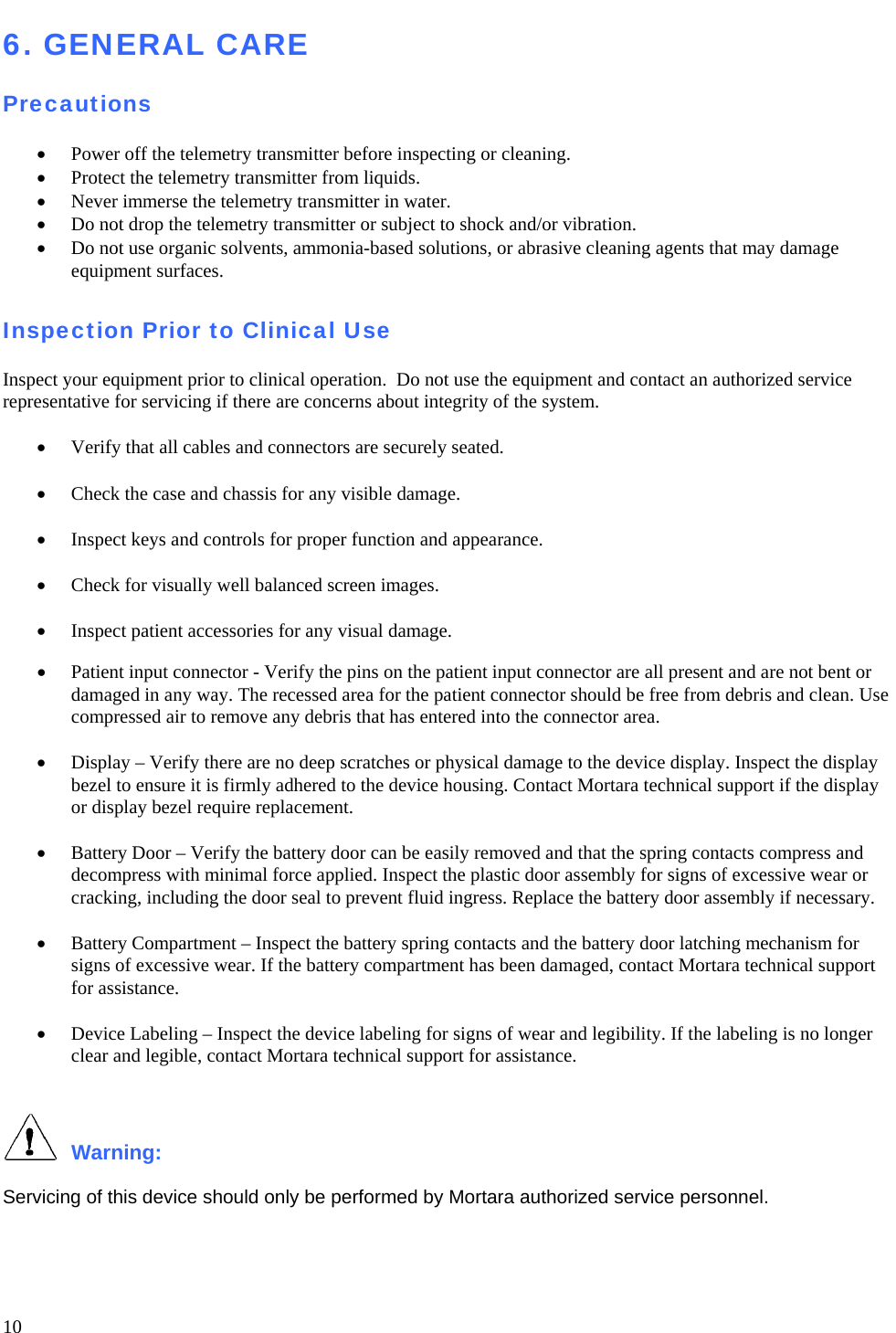   10 6. GENERAL CARE  Precautions  • Power off the telemetry transmitter before inspecting or cleaning. • Protect the telemetry transmitter from liquids.   • Never immerse the telemetry transmitter in water. • Do not drop the telemetry transmitter or subject to shock and/or vibration. • Do not use organic solvents, ammonia-based solutions, or abrasive cleaning agents that may damage equipment surfaces.  Inspection Prior to Clinical Use  Inspect your equipment prior to clinical operation.  Do not use the equipment and contact an authorized service representative for servicing if there are concerns about integrity of the system.  • Verify that all cables and connectors are securely seated.  • Check the case and chassis for any visible damage.  • Inspect keys and controls for proper function and appearance.  • Check for visually well balanced screen images.  • Inspect patient accessories for any visual damage.  • Patient input connector - Verify the pins on the patient input connector are all present and are not bent or damaged in any way. The recessed area for the patient connector should be free from debris and clean. Use compressed air to remove any debris that has entered into the connector area.  • Display – Verify there are no deep scratches or physical damage to the device display. Inspect the display bezel to ensure it is firmly adhered to the device housing. Contact Mortara technical support if the display or display bezel require replacement.  • Battery Door – Verify the battery door can be easily removed and that the spring contacts compress and decompress with minimal force applied. Inspect the plastic door assembly for signs of excessive wear or cracking, including the door seal to prevent fluid ingress. Replace the battery door assembly if necessary.  • Battery Compartment – Inspect the battery spring contacts and the battery door latching mechanism for signs of excessive wear. If the battery compartment has been damaged, contact Mortara technical support for assistance.  • Device Labeling – Inspect the device labeling for signs of wear and legibility. If the labeling is no longer clear and legible, contact Mortara technical support for assistance.    Warning:   Servicing of this device should only be performed by Mortara authorized service personnel.  