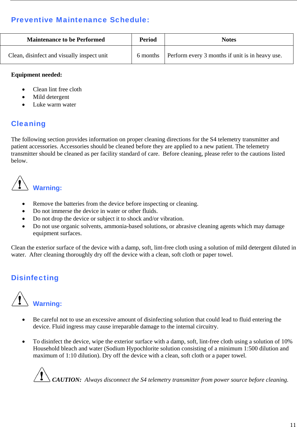   11  Preventive Maintenance Schedule:  Maintenance to be Performed  Period  Notes Clean, disinfect and visually inspect unit  6 months  Perform every 3 months if unit is in heavy use.  Equipment needed:   • Clean lint free cloth • Mild detergent • Luke warm water  Cleaning  The following section provides information on proper cleaning directions for the S4 telemetry transmitter and patient accessories. Accessories should be cleaned before they are applied to a new patient. The telemetry transmitter should be cleaned as per facility standard of care.  Before cleaning, please refer to the cautions listed below.   Warning:   • Remove the batteries from the device before inspecting or cleaning. • Do not immerse the device in water or other fluids. • Do not drop the device or subject it to shock and/or vibration. • Do not use organic solvents, ammonia-based solutions, or abrasive cleaning agents which may damage equipment surfaces.  Clean the exterior surface of the device with a damp, soft, lint-free cloth using a solution of mild detergent diluted in water.  After cleaning thoroughly dry off the device with a clean, soft cloth or paper towel.   Disinfecting   Warning:   • Be careful not to use an excessive amount of disinfecting solution that could lead to fluid entering the device. Fluid ingress may cause irreparable damage to the internal circuitry.  • To disinfect the device, wipe the exterior surface with a damp, soft, lint-free cloth using a solution of 10% Household bleach and water (Sodium Hypochlorite solution consisting of a minimum 1:500 dilution and maximum of 1:10 dilution). Dry off the device with a clean, soft cloth or a paper towel.   CAUTION:  Always disconnect the S4 telemetry transmitter from power source before cleaning.  