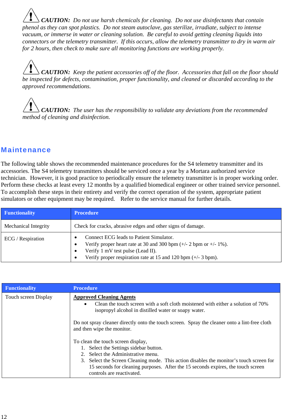   12  CAUTION:  Do not use harsh chemicals for cleaning.  Do not use disinfectants that contain phenol as they can spot plastics.  Do not steam autoclave, gas sterilize, irradiate, subject to intense vacuum, or immerse in water or cleaning solution.  Be careful to avoid getting cleaning liquids into connectors or the telemetry transmitter.  If this occurs, allow the telemetry transmitter to dry in warm air for 2 hours, then check to make sure all monitoring functions are working properly.   CAUTION:  Keep the patient accessories off of the floor.  Accessories that fall on the floor should be inspected for defects, contamination, proper functionality, and cleaned or discarded according to the approved recommendations.   CAUTION:  The user has the responsibility to validate any deviations from the recommended method of cleaning and disinfection.    Maintenance  The following table shows the recommended maintenance procedures for the S4 telemetry transmitter and its accessories. The S4 telemetry transmitters should be serviced once a year by a Mortara authorized service technician.  However, it is good practice to periodically ensure the telemetry transmitter is in proper working order.  Perform these checks at least every 12 months by a qualified biomedical engineer or other trained service personnel.  To accomplish these steps in their entirety and verify the correct operation of the system, appropriate patient simulators or other equipment may be required.   Refer to the service manual for further details.  Functionality  Procedure Mechanical Integrity  Check for cracks, abrasive edges and other signs of damage. ECG / Respiration  • Connect ECG leads to Patient Simulator. • Verify proper heart rate at 30 and 300 bpm (+/- 2 bpm or +/- 1%). • Verify 1 mV test pulse (Lead II). • Verify proper respiration rate at 15 and 120 bpm (+/- 3 bpm).    Functionality  Procedure Touch screen Display   Approved Cleaning Agents • Clean the touch screen with a soft cloth moistened with either a solution of 70% isopropyl alcohol in distilled water or soapy water.  Do not spray cleaner directly onto the touch screen.  Spray the cleaner onto a lint-free cloth and then wipe the monitor.  To clean the touch screen display,  1. Select the Settings sidebar button.  2. Select the Administrative menu. 3. Select the Screen Cleaning mode.  This action disables the monitor’s touch screen for 15 seconds for cleaning purposes.  After the 15 seconds expires, the touch screen controls are reactivated. 