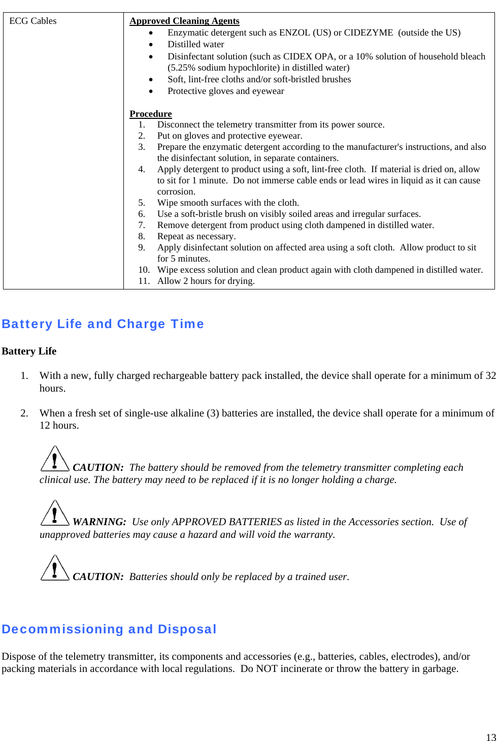   13 ECG Cables  Approved Cleaning Agents • Enzymatic detergent such as ENZOL (US) or CIDEZYME  (outside the US) • Distilled water • Disinfectant solution (such as CIDEX OPA, or a 10% solution of household bleach  (5.25% sodium hypochlorite) in distilled water) • Soft, lint-free cloths and/or soft-bristled brushes • Protective gloves and eyewear  Procedure 1. Disconnect the telemetry transmitter from its power source. 2. Put on gloves and protective eyewear. 3. Prepare the enzymatic detergent according to the manufacturer&apos;s instructions, and also the disinfectant solution, in separate containers. 4. Apply detergent to product using a soft, lint-free cloth.  If material is dried on, allow to sit for 1 minute.  Do not immerse cable ends or lead wires in liquid as it can cause corrosion.   5. Wipe smooth surfaces with the cloth. 6. Use a soft-bristle brush on visibly soiled areas and irregular surfaces.  7. Remove detergent from product using cloth dampened in distilled water. 8. Repeat as necessary. 9. Apply disinfectant solution on affected area using a soft cloth.  Allow product to sit for 5 minutes. 10. Wipe excess solution and clean product again with cloth dampened in distilled water.   11. Allow 2 hours for drying.   Battery Life and Charge Time  Battery Life  1. With a new, fully charged rechargeable battery pack installed, the device shall operate for a minimum of 32 hours.   2. When a fresh set of single-use alkaline (3) batteries are installed, the device shall operate for a minimum of 12 hours.   CAUTION:  The battery should be removed from the telemetry transmitter completing each clinical use. The battery may need to be replaced if it is no longer holding a charge.     WARNING:  Use only APPROVED BATTERIES as listed in the Accessories section.  Use of unapproved batteries may cause a hazard and will void the warranty.   CAUTION:  Batteries should only be replaced by a trained user.    Decommissioning and Disposal  Dispose of the telemetry transmitter, its components and accessories (e.g., batteries, cables, electrodes), and/or packing materials in accordance with local regulations.  Do NOT incinerate or throw the battery in garbage. 