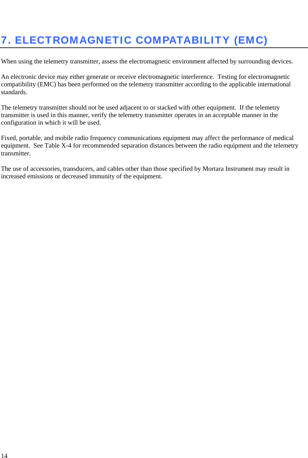   14  7. ELECTROMAGNETIC COMPATABILITY (EMC)  When using the telemetry transmitter, assess the electromagnetic environment affected by surrounding devices.  An electronic device may either generate or receive electromagnetic interference.  Testing for electromagnetic compatibility (EMC) has been performed on the telemetry transmitter according to the applicable international standards.   The telemetry transmitter should not be used adjacent to or stacked with other equipment.  If the telemetry transmitter is used in this manner, verify the telemetry transmitter operates in an acceptable manner in the configuration in which it will be used.  Fixed, portable, and mobile radio frequency communications equipment may affect the performance of medical equipment.  See Table X-4 for recommended separation distances between the radio equipment and the telemetry transmitter.  The use of accessories, transducers, and cables other than those specified by Mortara Instrument may result in increased emissions or decreased immunity of the equipment.    