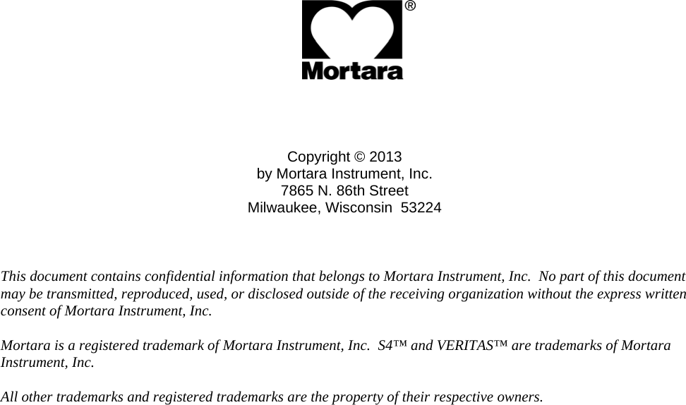                   Copyright © 2013 by Mortara Instrument, Inc. 7865 N. 86th Street Milwaukee, Wisconsin  53224    This document contains confidential information that belongs to Mortara Instrument, Inc.  No part of this document may be transmitted, reproduced, used, or disclosed outside of the receiving organization without the express written consent of Mortara Instrument, Inc.    Mortara is a registered trademark of Mortara Instrument, Inc.  S4™ and VERITAS™ are trademarks of Mortara Instrument, Inc.    All other trademarks and registered trademarks are the property of their respective owners.  