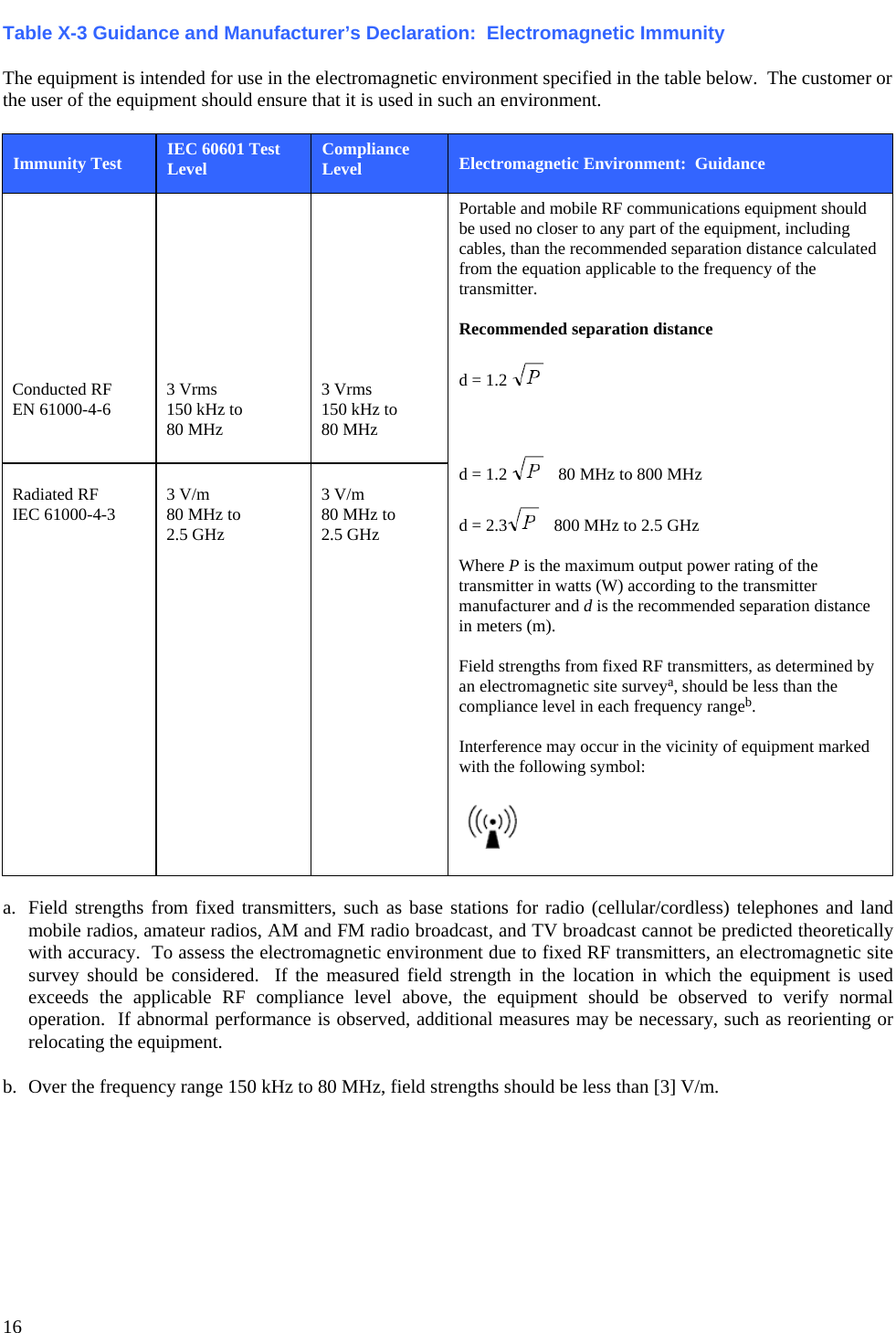   16 Table X-3 Guidance and Manufacturer’s Declaration:  Electromagnetic Immunity  The equipment is intended for use in the electromagnetic environment specified in the table below.  The customer or the user of the equipment should ensure that it is used in such an environment.  Immunity Test IEC 60601 Test Level Compliance Level Electromagnetic Environment:  Guidance          Conducted RF EN 61000-4-6          3 Vrms 150 kHz to 80 MHz          3 Vrms 150 kHz to 80 MHz Portable and mobile RF communications equipment should be used no closer to any part of the equipment, including cables, than the recommended separation distance calculated from the equation applicable to the frequency of the transmitter.  Recommended separation distance  d = 1.2      d = 1.2     80 MHz to 800 MHz  d = 2.3    800 MHz to 2.5 GHz  Where P is the maximum output power rating of the transmitter in watts (W) according to the transmitter manufacturer and d is the recommended separation distance in meters (m).  Field strengths from fixed RF transmitters, as determined by an electromagnetic site surveya, should be less than the compliance level in each frequency rangeb.  Interference may occur in the vicinity of equipment marked with the following symbol:    Radiated RF IEC 61000-4-3  3 V/m 80 MHz to 2.5 GHz  3 V/m 80 MHz to 2.5 GHz  a.  Field strengths from fixed transmitters, such as base stations for radio (cellular/cordless) telephones and land mobile radios, amateur radios, AM and FM radio broadcast, and TV broadcast cannot be predicted theoretically with accuracy.  To assess the electromagnetic environment due to fixed RF transmitters, an electromagnetic site survey should be considered.  If the measured field strength in the location in which the equipment is used exceeds the applicable RF compliance level above, the equipment should be observed to verify normal operation.  If abnormal performance is observed, additional measures may be necessary, such as reorienting or relocating the equipment.  b.  Over the frequency range 150 kHz to 80 MHz, field strengths should be less than [3] V/m. 