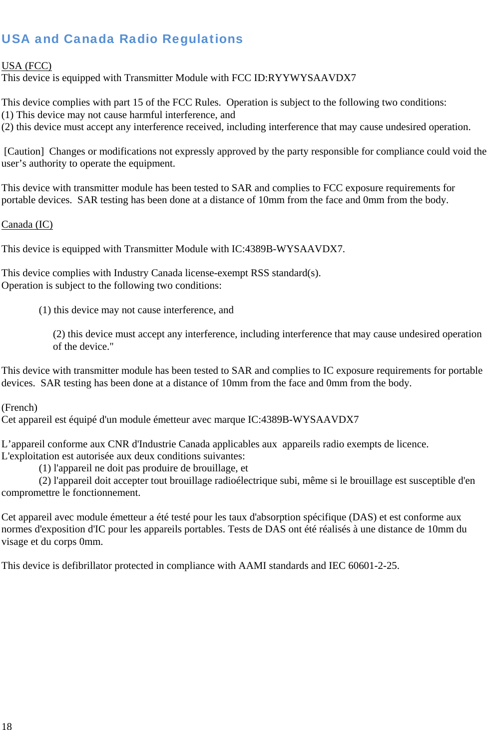   18  USA and Canada Radio Regulations  USA (FCC) This device is equipped with Transmitter Module with FCC ID:RYYWYSAAVDX7    This device complies with part 15 of the FCC Rules.  Operation is subject to the following two conditions:  (1) This device may not cause harmful interference, and (2) this device must accept any interference received, including interference that may cause undesired operation.   [Caution]  Changes or modifications not expressly approved by the party responsible for compliance could void the user’s authority to operate the equipment.  This device with transmitter module has been tested to SAR and complies to FCC exposure requirements for portable devices.  SAR testing has been done at a distance of 10mm from the face and 0mm from the body.  Canada (IC)  This device is equipped with Transmitter Module with IC:4389B-WYSAAVDX7.  This device complies with Industry Canada license-exempt RSS standard(s).  Operation is subject to the following two conditions:   (1) this device may not cause interference, and   (2) this device must accept any interference, including interference that may cause undesired operation of the device.&quot;  This device with transmitter module has been tested to SAR and complies to IC exposure requirements for portable devices.  SAR testing has been done at a distance of 10mm from the face and 0mm from the body.  (French) Cet appareil est équipé d&apos;un module émetteur avec marque IC:4389B-WYSAAVDX7  L’appareil conforme aux CNR d&apos;Industrie Canada applicables aux  appareils radio exempts de licence. L&apos;exploitation est autorisée aux deux conditions suivantes: (1) l&apos;appareil ne doit pas produire de brouillage, et (2) l&apos;appareil doit accepter tout brouillage radioélectrique subi, même si le brouillage est susceptible d&apos;en compromettre le fonctionnement.  Cet appareil avec module émetteur a été testé pour les taux d&apos;absorption spécifique (DAS) et est conforme aux normes d&apos;exposition d&apos;IC pour les appareils portables. Tests de DAS ont été réalisés à une distance de 10mm du visage et du corps 0mm.  This device is defibrillator protected in compliance with AAMI standards and IEC 60601-2-25.  
