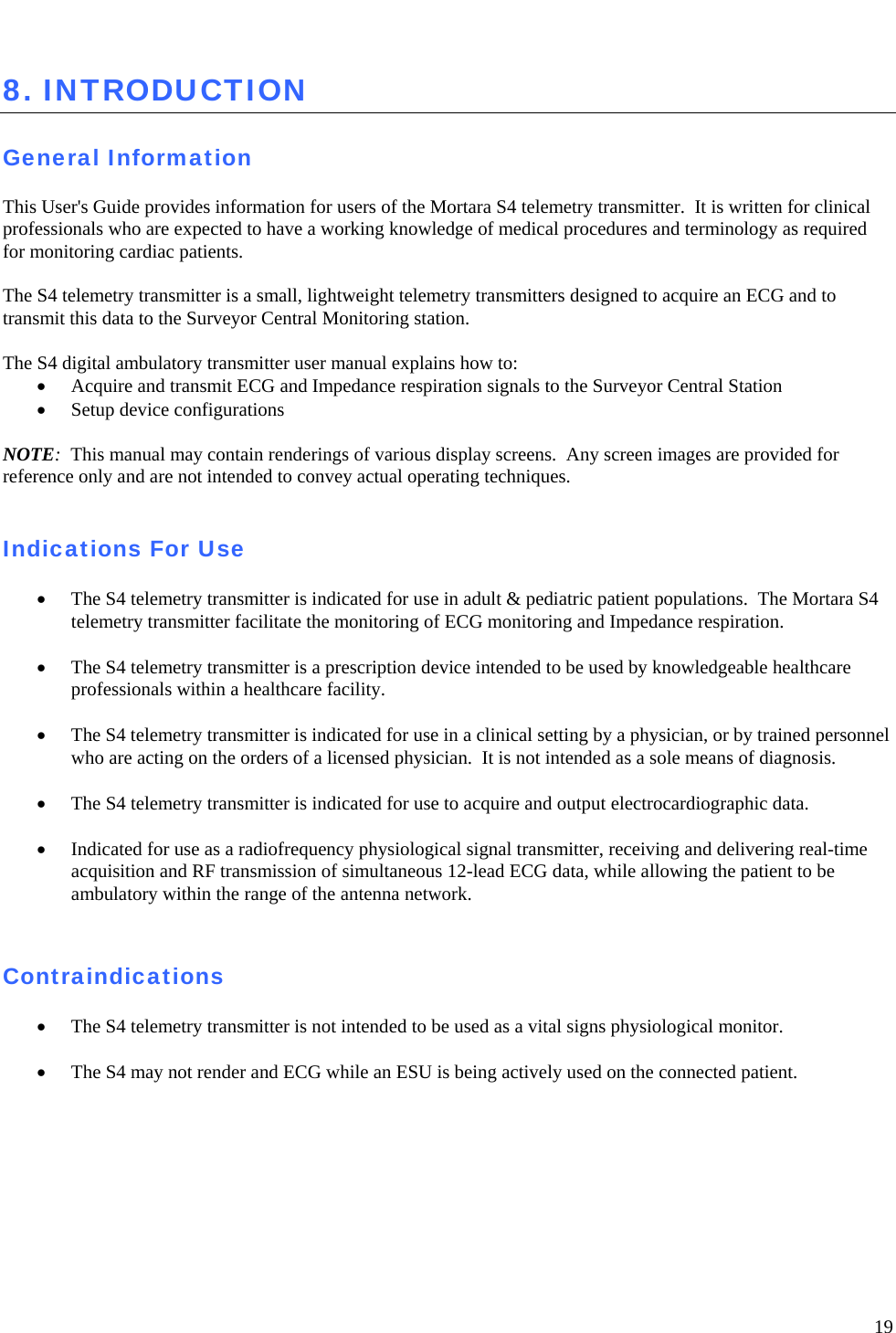   19  8. INTRODUCTION  General Information  This User&apos;s Guide provides information for users of the Mortara S4 telemetry transmitter.  It is written for clinical professionals who are expected to have a working knowledge of medical procedures and terminology as required for monitoring cardiac patients.   The S4 telemetry transmitter is a small, lightweight telemetry transmitters designed to acquire an ECG and to transmit this data to the Surveyor Central Monitoring station.     The S4 digital ambulatory transmitter user manual explains how to: • Acquire and transmit ECG and Impedance respiration signals to the Surveyor Central Station • Setup device configurations  NOTE:  This manual may contain renderings of various display screens.  Any screen images are provided for reference only and are not intended to convey actual operating techniques.     Indications For Use  • The S4 telemetry transmitter is indicated for use in adult &amp; pediatric patient populations.  The Mortara S4 telemetry transmitter facilitate the monitoring of ECG monitoring and Impedance respiration.  • The S4 telemetry transmitter is a prescription device intended to be used by knowledgeable healthcare professionals within a healthcare facility.  • The S4 telemetry transmitter is indicated for use in a clinical setting by a physician, or by trained personnel who are acting on the orders of a licensed physician.  It is not intended as a sole means of diagnosis.  • The S4 telemetry transmitter is indicated for use to acquire and output electrocardiographic data.  • Indicated for use as a radiofrequency physiological signal transmitter, receiving and delivering real-time acquisition and RF transmission of simultaneous 12-lead ECG data, while allowing the patient to be ambulatory within the range of the antenna network.   Contraindications  • The S4 telemetry transmitter is not intended to be used as a vital signs physiological monitor.   • The S4 may not render and ECG while an ESU is being actively used on the connected patient.    