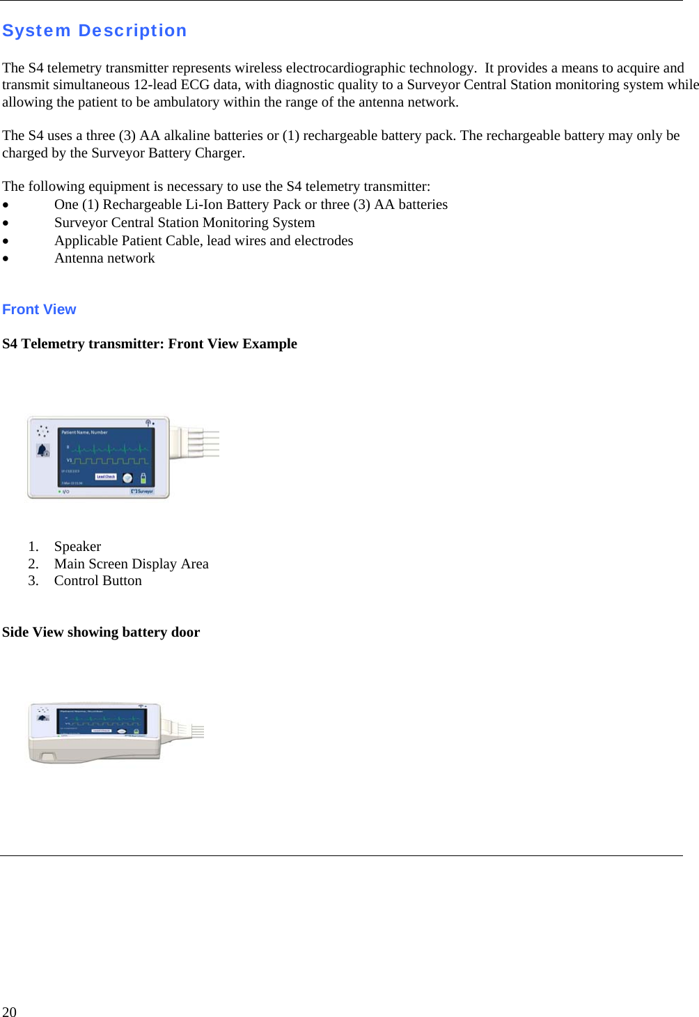   20 System Description  The S4 telemetry transmitter represents wireless electrocardiographic technology.  It provides a means to acquire and transmit simultaneous 12-lead ECG data, with diagnostic quality to a Surveyor Central Station monitoring system while allowing the patient to be ambulatory within the range of the antenna network.  The S4 uses a three (3) AA alkaline batteries or (1) rechargeable battery pack. The rechargeable battery may only be charged by the Surveyor Battery Charger.  The following equipment is necessary to use the S4 telemetry transmitter: • One (1) Rechargeable Li-Ion Battery Pack or three (3) AA batteries  • Surveyor Central Station Monitoring System • Applicable Patient Cable, lead wires and electrodes • Antenna network   Front View  S4 Telemetry transmitter: Front View Example   1. Speaker 2. Main Screen Display Area 3. Control Button   Side View showing battery door      