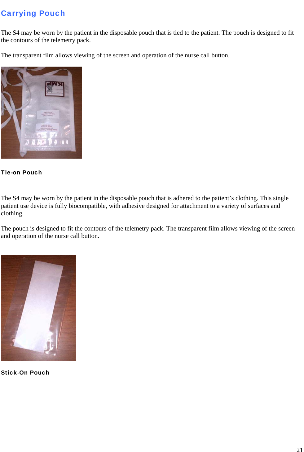   21 Carrying Pouch  The S4 may be worn by the patient in the disposable pouch that is tied to the patient. The pouch is designed to fit the contours of the telemetry pack.   The transparent film allows viewing of the screen and operation of the nurse call button.  Tie-on Pouch   The S4 may be worn by the patient in the disposable pouch that is adhered to the patient’s clothing. This single patient use device is fully biocompatible, with adhesive designed for attachment to a variety of surfaces and clothing.   The pouch is designed to fit the contours of the telemetry pack. The transparent film allows viewing of the screen and operation of the nurse call button.    Stick-On Pouch