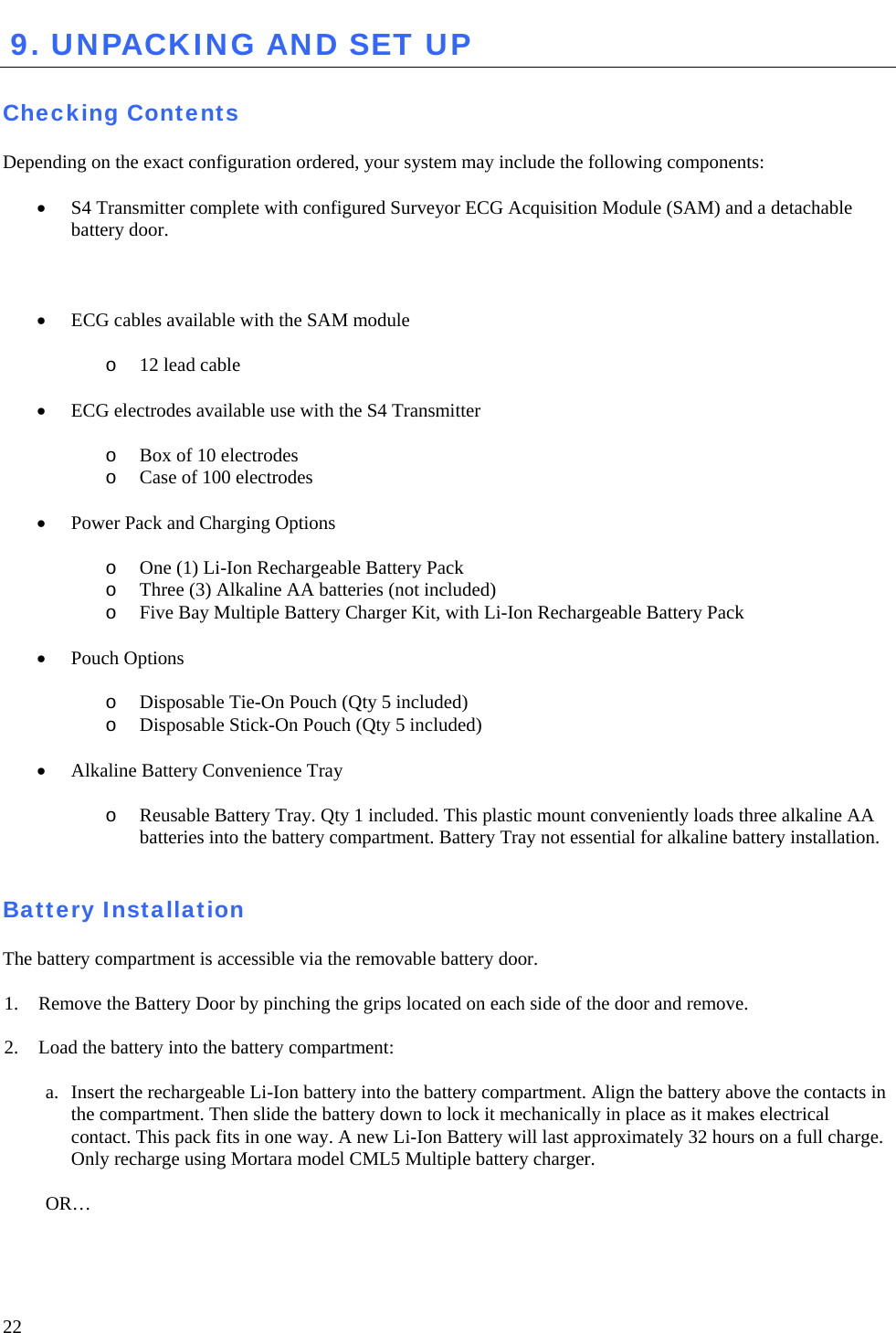   22  9. UNPACKING AND SET UP   Checking Contents  Depending on the exact configuration ordered, your system may include the following components:  • S4 Transmitter complete with configured Surveyor ECG Acquisition Module (SAM) and a detachable battery door.     • ECG cables available with the SAM module  o 12 lead cable  • ECG electrodes available use with the S4 Transmitter  o Box of 10 electrodes  o Case of 100 electrodes  • Power Pack and Charging Options   o One (1) Li-Ion Rechargeable Battery Pack  o Three (3) Alkaline AA batteries (not included) o Five Bay Multiple Battery Charger Kit, with Li-Ion Rechargeable Battery Pack   • Pouch Options  o Disposable Tie-On Pouch (Qty 5 included) o Disposable Stick-On Pouch (Qty 5 included)  • Alkaline Battery Convenience Tray  o Reusable Battery Tray. Qty 1 included. This plastic mount conveniently loads three alkaline AA batteries into the battery compartment. Battery Tray not essential for alkaline battery installation.     Battery Installation  The battery compartment is accessible via the removable battery door.  1. Remove the Battery Door by pinching the grips located on each side of the door and remove.  2. Load the battery into the battery compartment:  a. Insert the rechargeable Li-Ion battery into the battery compartment. Align the battery above the contacts in the compartment. Then slide the battery down to lock it mechanically in place as it makes electrical contact. This pack fits in one way. A new Li-Ion Battery will last approximately 32 hours on a full charge. Only recharge using Mortara model CML5 Multiple battery charger.  OR… 