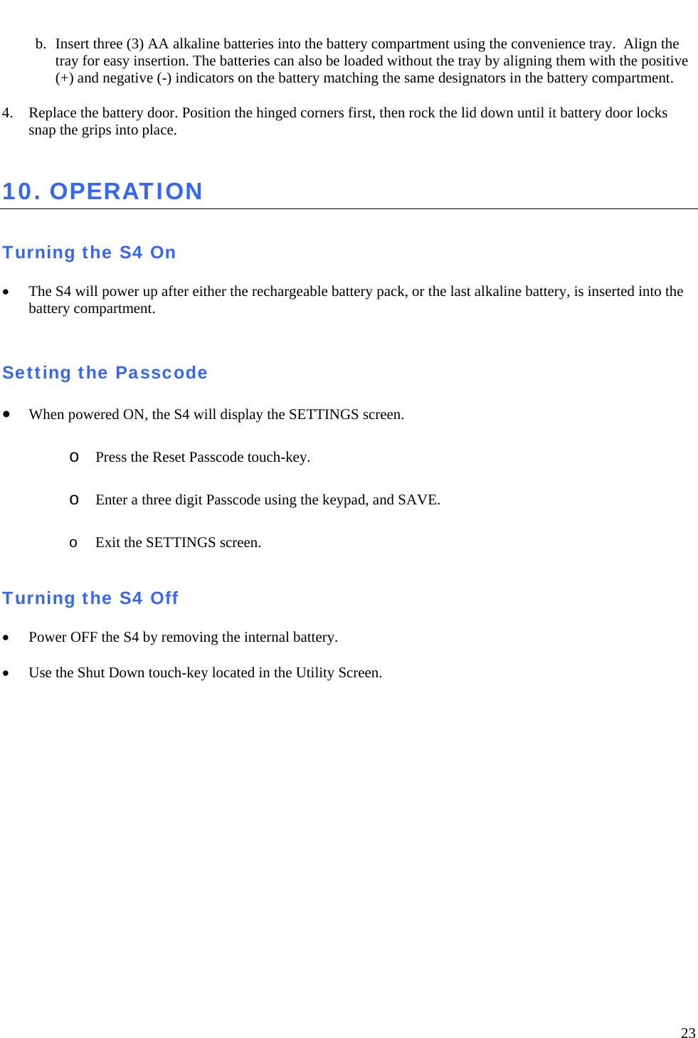   23  b. Insert three (3) AA alkaline batteries into the battery compartment using the convenience tray.  Align the tray for easy insertion. The batteries can also be loaded without the tray by aligning them with the positive (+) and negative (-) indicators on the battery matching the same designators in the battery compartment.  4. Replace the battery door. Position the hinged corners first, then rock the lid down until it battery door locks snap the grips into place.  10. OPERATION   Turning the S4 On  • The S4 will power up after either the rechargeable battery pack, or the last alkaline battery, is inserted into the battery compartment.     Setting the Passcode  • When powered ON, the S4 will display the SETTINGS screen.   o Press the Reset Passcode touch-key.  o Enter a three digit Passcode using the keypad, and SAVE.  o Exit the SETTINGS screen.  Turning the S4 Off  • Power OFF the S4 by removing the internal battery.    • Use the Shut Down touch-key located in the Utility Screen. 