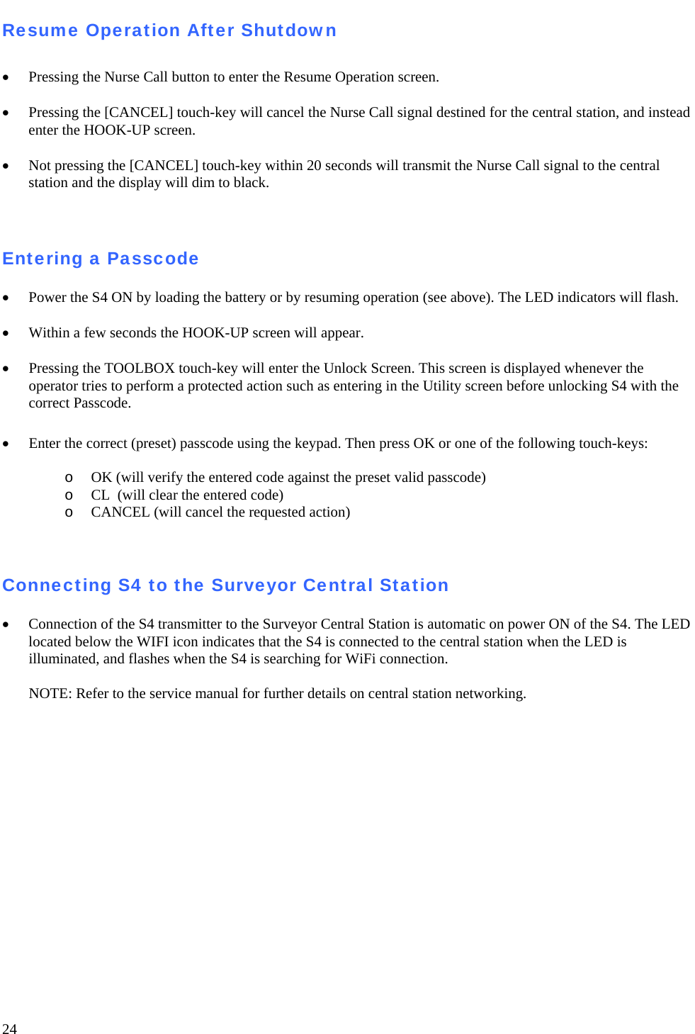   24 Resume Operation After Shutdown  • Pressing the Nurse Call button to enter the Resume Operation screen.   • Pressing the [CANCEL] touch-key will cancel the Nurse Call signal destined for the central station, and instead enter the HOOK-UP screen.   • Not pressing the [CANCEL] touch-key within 20 seconds will transmit the Nurse Call signal to the central station and the display will dim to black.   Entering a Passcode  • Power the S4 ON by loading the battery or by resuming operation (see above). The LED indicators will flash.  • Within a few seconds the HOOK-UP screen will appear.   • Pressing the TOOLBOX touch-key will enter the Unlock Screen. This screen is displayed whenever the operator tries to perform a protected action such as entering in the Utility screen before unlocking S4 with the correct Passcode.  • Enter the correct (preset) passcode using the keypad. Then press OK or one of the following touch-keys:  o OK (will verify the entered code against the preset valid passcode) o CL  (will clear the entered code)  o CANCEL (will cancel the requested action)    Connecting S4 to the Surveyor Central Station   • Connection of the S4 transmitter to the Surveyor Central Station is automatic on power ON of the S4. The LED located below the WIFI icon indicates that the S4 is connected to the central station when the LED is illuminated, and flashes when the S4 is searching for WiFi connection.  NOTE: Refer to the service manual for further details on central station networking.   