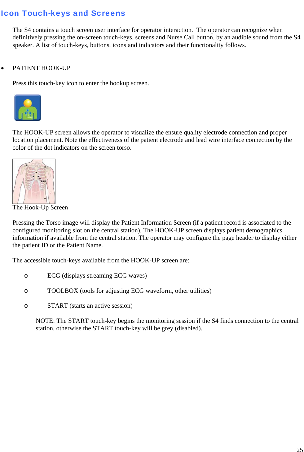   25 Icon Touch-keys and Screens  The S4 contains a touch screen user interface for operator interaction.  The operator can recognize when definitively pressing the on-screen touch-keys, screens and Nurse Call button, by an audible sound from the S4 speaker. A list of touch-keys, buttons, icons and indicators and their functionality follows.    • PATIENT HOOK-UP    Press this touch-key icon to enter the hookup screen.     The HOOK-UP screen allows the operator to visualize the ensure quality electrode connection and proper location placement. Note the effectiveness of the patient electrode and lead wire interface connection by the color of the dot indicators on the screen torso.    The Hook-Up Screen   Pressing the Torso image will display the Patient Information Screen (if a patient record is associated to the configured monitoring slot on the central station). The HOOK-UP screen displays patient demographics information if available from the central station. The operator may configure the page header to display either the patient ID or the Patient Name.  The accessible touch-keys available from the HOOK-UP screen are:   o ECG (displays streaming ECG waves)  o TOOLBOX (tools for adjusting ECG waveform, other utilities)  o START (starts an active session)  NOTE: The START touch-key begins the monitoring session if the S4 finds connection to the central station, otherwise the START touch-key will be grey (disabled).            