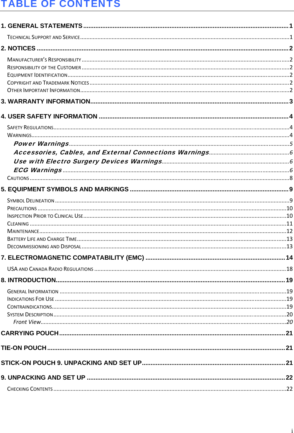  i TABLE OF CONTENTS  1. GENERAL STATEMENTS ....................................................................................................................... 1TECHNICALSUPPORTANDSERVICE.....................................................................................................................................12. NOTICES .................................................................................................................................................. 2MANUFACTURER’SRESPONSIBILITY....................................................................................................................................2RESPONSIBILITYOFTHECUSTOMER....................................................................................................................................2EQUIPMENTIDENTIFICATION.............................................................................................................................................2COPYRIGHTANDTRADEMARKNOTICES...............................................................................................................................2OTHERIMPORTANTINFORMATION.....................................................................................................................................23. WARRANTY INFORMATION ................................................................................................................... 34. USER SAFETY INFORMATION .............................................................................................................. 4SAFETYREGULATIONS......................................................................................................................................................4WARNINGS....................................................................................................................................................................4Power Warnings............................................................................................................................................5Accessories, Cables, and External Connections Warnings...................................................6Use with Electro Surgery Devices Warnings.................................................................................6ECG Warnings................................................................................................................................................6CAUTIONS.....................................................................................................................................................................85. EQUIPMENT SYMBOLS AND MARKINGS ............................................................................................ 9SYMBOLDELINEATION.....................................................................................................................................................9PRECAUTIONS..............................................................................................................................................................10INSPECTIONPRIORTOCLINICALUSE.................................................................................................................................10CLEANING...................................................................................................................................................................11MAINTENANCE.............................................................................................................................................................12BATTERYLIFEANDCHARGETIME.....................................................................................................................................13DECOMMISSIONINGANDDISPOSAL..................................................................................................................................137. ELECTROMAGNETIC COMPATABILITY (EMC) ................................................................................. 14USAANDCANADARADIOREGULATIONS..........................................................................................................................188. INTRODUCTION ..................................................................................................................................... 19GENERALINFORMATION................................................................................................................................................19INDICATIONSFORUSE...................................................................................................................................................19CONTRAINDICATIONS.....................................................................................................................................................19SYSTEMDESCRIPTION....................................................................................................................................................20FrontView............................................................................................................................................................20CARRYING POUCH ................................................................................................................................... 21TIE-ON POUCH .......................................................................................................................................... 21STICK-ON POUCH 9. UNPACKING AND SET UP ................................................................................... 219. UNPACKING AND SET UP ................................................................................................................... 22CHECKINGCONTENTS....................................................................................................................................................22