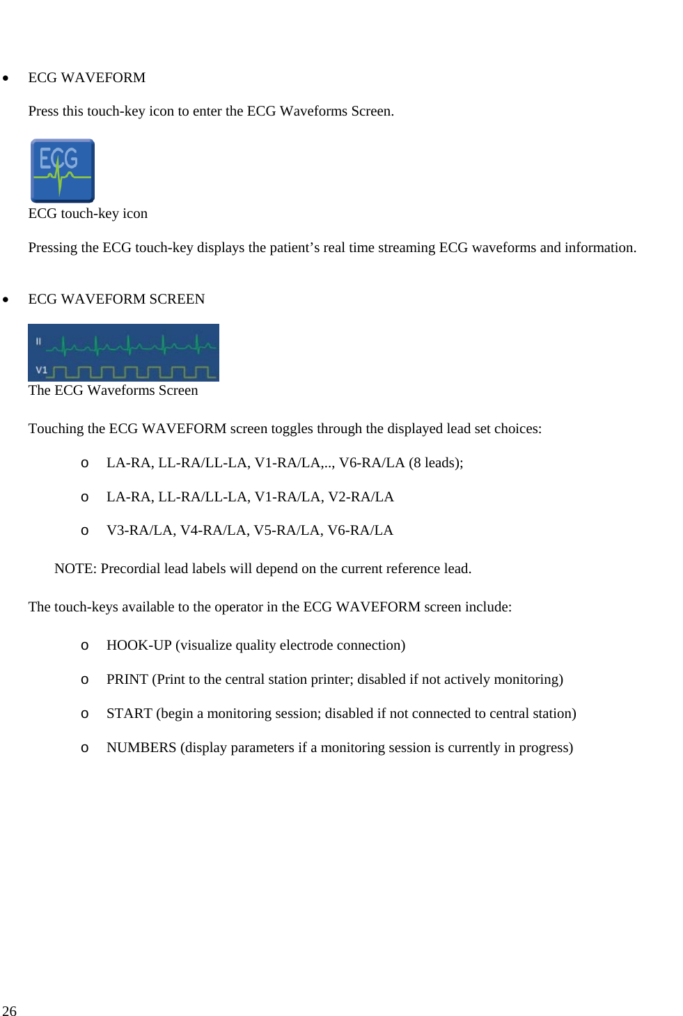   26    • ECG WAVEFORM  Press this touch-key icon to enter the ECG Waveforms Screen.   ECG touch-key icon  Pressing the ECG touch-key displays the patient’s real time streaming ECG waveforms and information.   • ECG WAVEFORM SCREEN   The ECG Waveforms Screen  Touching the ECG WAVEFORM screen toggles through the displayed lead set choices:  o LA-RA, LL-RA/LL-LA, V1-RA/LA,.., V6-RA/LA (8 leads);  o LA-RA, LL-RA/LL-LA, V1-RA/LA, V2-RA/LA  o V3-RA/LA, V4-RA/LA, V5-RA/LA, V6-RA/LA  NOTE: Precordial lead labels will depend on the current reference lead.  The touch-keys available to the operator in the ECG WAVEFORM screen include:  o HOOK-UP (visualize quality electrode connection)  o PRINT (Print to the central station printer; disabled if not actively monitoring)  o START (begin a monitoring session; disabled if not connected to central station)  o NUMBERS (display parameters if a monitoring session is currently in progress)    