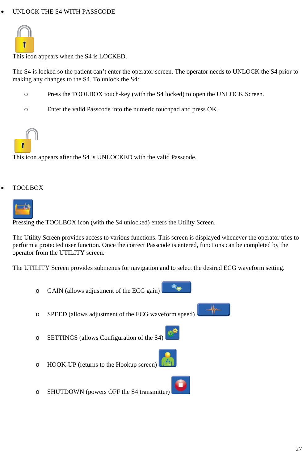   27 • UNLOCK THE S4 WITH PASSCODE    This icon appears when the S4 is LOCKED.  The S4 is locked so the patient can’t enter the operator screen. The operator needs to UNLOCK the S4 prior to making any changes to the S4. To unlock the S4:  o Press the TOOLBOX touch-key (with the S4 locked) to open the UNLOCK Screen.   o Enter the valid Passcode into the numeric touchpad and press OK.     This icon appears after the S4 is UNLOCKED with the valid Passcode.    • TOOLBOX    Pressing the TOOLBOX icon (with the S4 unlocked) enters the Utility Screen.  The Utility Screen provides access to various functions. This screen is displayed whenever the operator tries to perform a protected user function. Once the correct Passcode is entered, functions can be completed by the operator from the UTILITY screen.   The UTILITY Screen provides submenus for navigation and to select the desired ECG waveform setting.   o GAIN (allows adjustment of the ECG gain)    o SPEED (allows adjustment of the ECG waveform speed)    o SETTINGS (allows Configuration of the S4)    o HOOK-UP (returns to the Hookup screen)    o SHUTDOWN (powers OFF the S4 transmitter)     