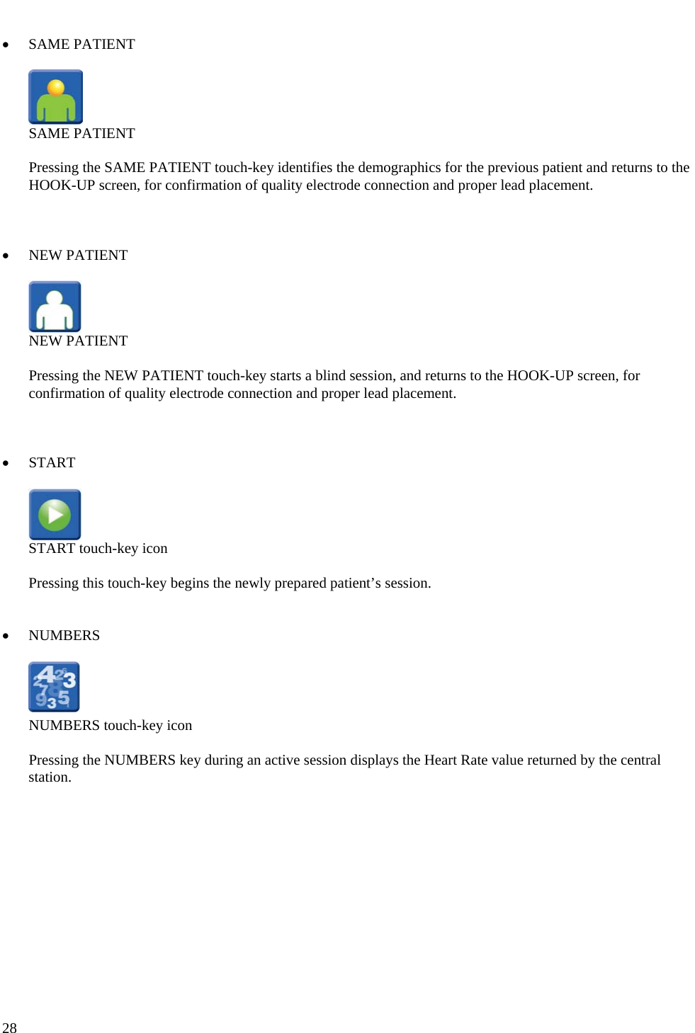   28  • SAME PATIENT    SAME PATIENT  Pressing the SAME PATIENT touch-key identifies the demographics for the previous patient and returns to the HOOK-UP screen, for confirmation of quality electrode connection and proper lead placement.    • NEW PATIENT    NEW PATIENT  Pressing the NEW PATIENT touch-key starts a blind session, and returns to the HOOK-UP screen, for confirmation of quality electrode connection and proper lead placement.    • START    START touch-key icon  Pressing this touch-key begins the newly prepared patient’s session.   • NUMBERS    NUMBERS touch-key icon  Pressing the NUMBERS key during an active session displays the Heart Rate value returned by the central station.    