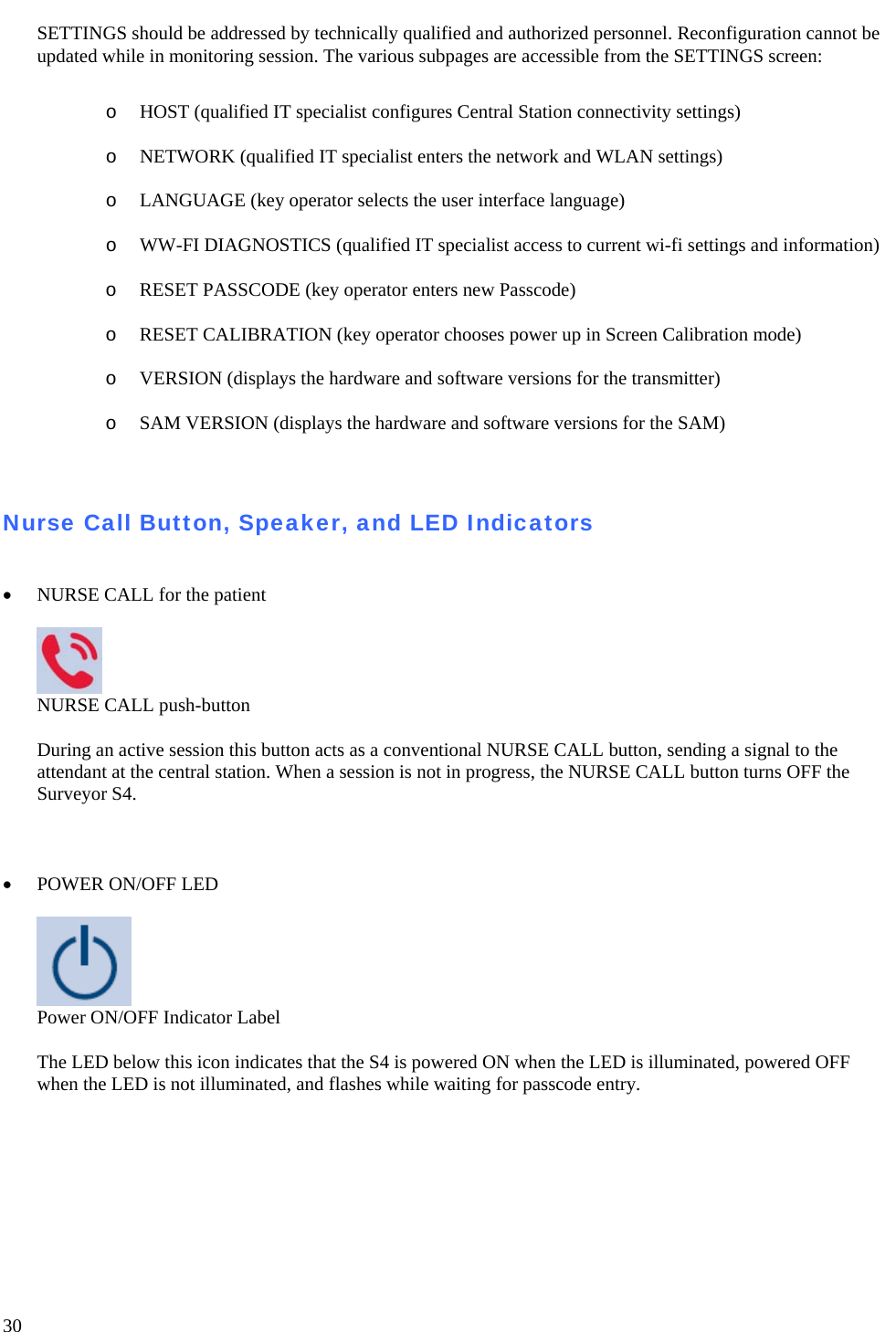   30 SETTINGS should be addressed by technically qualified and authorized personnel. Reconfiguration cannot be updated while in monitoring session. The various subpages are accessible from the SETTINGS screen:  o HOST (qualified IT specialist configures Central Station connectivity settings)  o NETWORK (qualified IT specialist enters the network and WLAN settings)  o LANGUAGE (key operator selects the user interface language)  o WW-FI DIAGNOSTICS (qualified IT specialist access to current wi-fi settings and information)  o RESET PASSCODE (key operator enters new Passcode)  o RESET CALIBRATION (key operator chooses power up in Screen Calibration mode)  o VERSION (displays the hardware and software versions for the transmitter)  o SAM VERSION (displays the hardware and software versions for the SAM)   Nurse Call Button, Speaker, and LED Indicators   • NURSE CALL for the patient    NURSE CALL push-button  During an active session this button acts as a conventional NURSE CALL button, sending a signal to the attendant at the central station. When a session is not in progress, the NURSE CALL button turns OFF the Surveyor S4.     • POWER ON/OFF LED   Power ON/OFF Indicator Label  The LED below this icon indicates that the S4 is powered ON when the LED is illuminated, powered OFF when the LED is not illuminated, and flashes while waiting for passcode entry.   