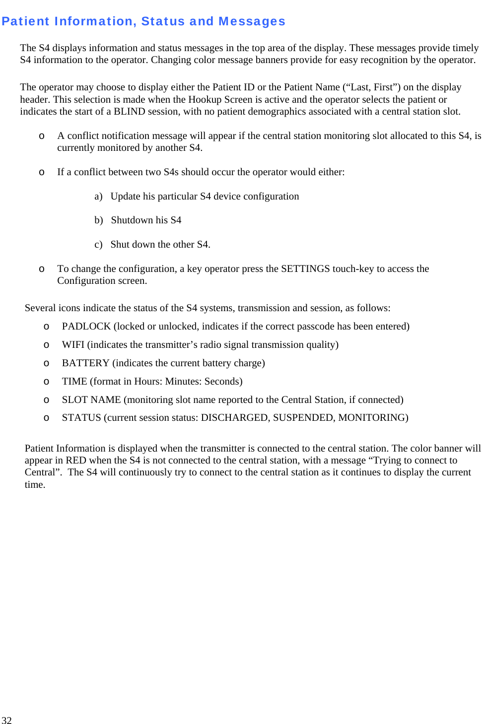   32 Patient Information, Status and Messages   The S4 displays information and status messages in the top area of the display. These messages provide timely S4 information to the operator. Changing color message banners provide for easy recognition by the operator.   The operator may choose to display either the Patient ID or the Patient Name (“Last, First”) on the display header. This selection is made when the Hookup Screen is active and the operator selects the patient or indicates the start of a BLIND session, with no patient demographics associated with a central station slot.   o A conflict notification message will appear if the central station monitoring slot allocated to this S4, is currently monitored by another S4.  o If a conflict between two S4s should occur the operator would either:   a)   Update his particular S4 device configuration   b)   Shutdown his S4   c)   Shut down the other S4.  o To change the configuration, a key operator press the SETTINGS touch-key to access the Configuration screen.   Several icons indicate the status of the S4 systems, transmission and session, as follows:  o PADLOCK (locked or unlocked, indicates if the correct passcode has been entered)  o WIFI (indicates the transmitter’s radio signal transmission quality)  o BATTERY (indicates the current battery charge)  o TIME (format in Hours: Minutes: Seconds)  o SLOT NAME (monitoring slot name reported to the Central Station, if connected)  o STATUS (current session status: DISCHARGED, SUSPENDED, MONITORING)  Patient Information is displayed when the transmitter is connected to the central station. The color banner will appear in RED when the S4 is not connected to the central station, with a message “Trying to connect to Central”.  The S4 will continuously try to connect to the central station as it continues to display the current time.  