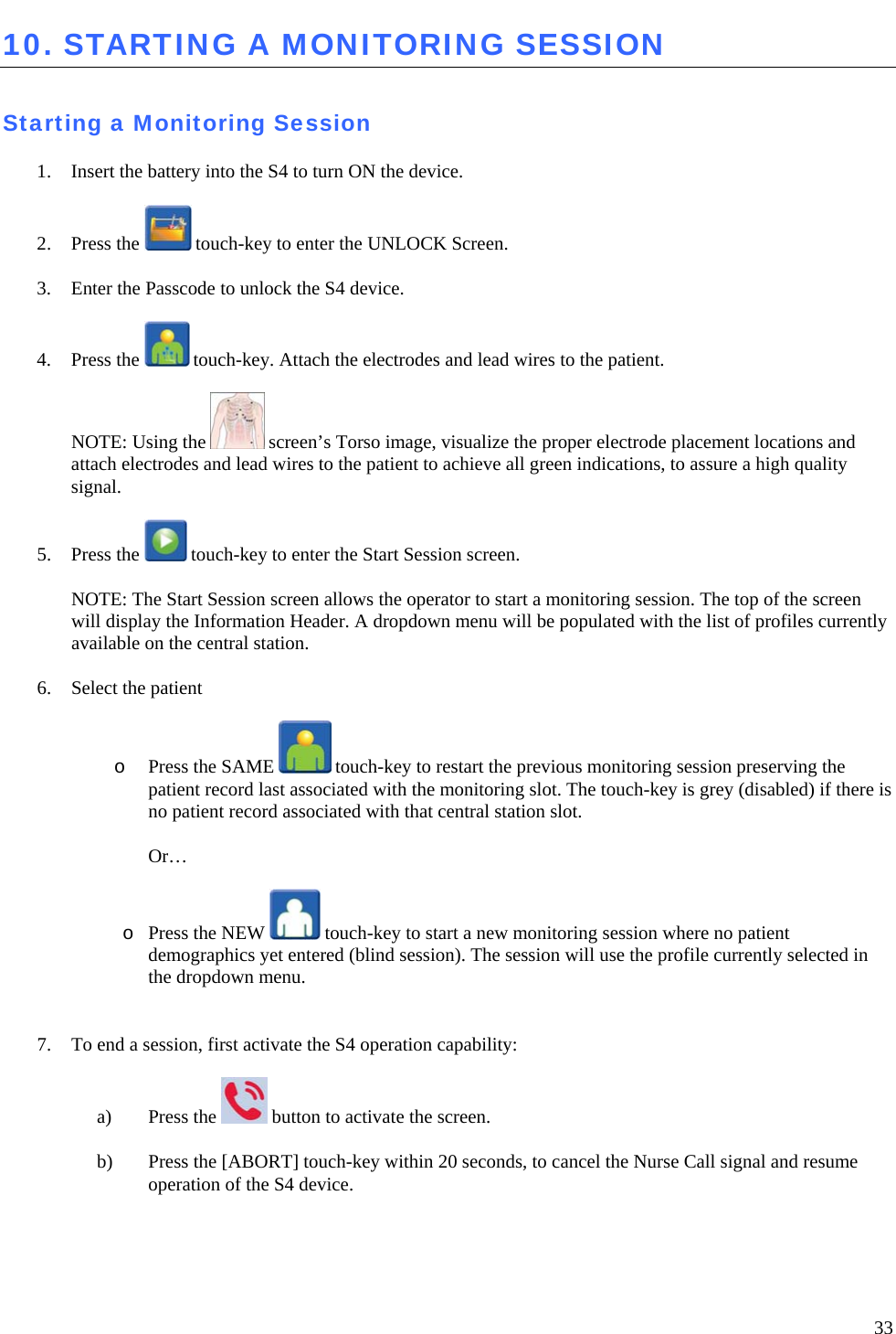   33 10. STARTING A MONITORING SESSION   Starting a Monitoring Session  1. Insert the battery into the S4 to turn ON the device.  2. Press the   touch-key to enter the UNLOCK Screen.   3. Enter the Passcode to unlock the S4 device.   4. Press the   touch-key. Attach the electrodes and lead wires to the patient.  NOTE: Using the   screen’s Torso image, visualize the proper electrode placement locations and attach electrodes and lead wires to the patient to achieve all green indications, to assure a high quality signal.  5. Press the   touch-key to enter the Start Session screen.   NOTE: The Start Session screen allows the operator to start a monitoring session. The top of the screen will display the Information Header. A dropdown menu will be populated with the list of profiles currently available on the central station.   6. Select the patient   o Press the SAME   touch-key to restart the previous monitoring session preserving the patient record last associated with the monitoring slot. The touch-key is grey (disabled) if there is no patient record associated with that central station slot.  Or…  o Press the NEW   touch-key to start a new monitoring session where no patient demographics yet entered (blind session). The session will use the profile currently selected in the dropdown menu.   7. To end a session, first activate the S4 operation capability:   a) Press the   button to activate the screen.   b) Press the [ABORT] touch-key within 20 seconds, to cancel the Nurse Call signal and resume operation of the S4 device.  