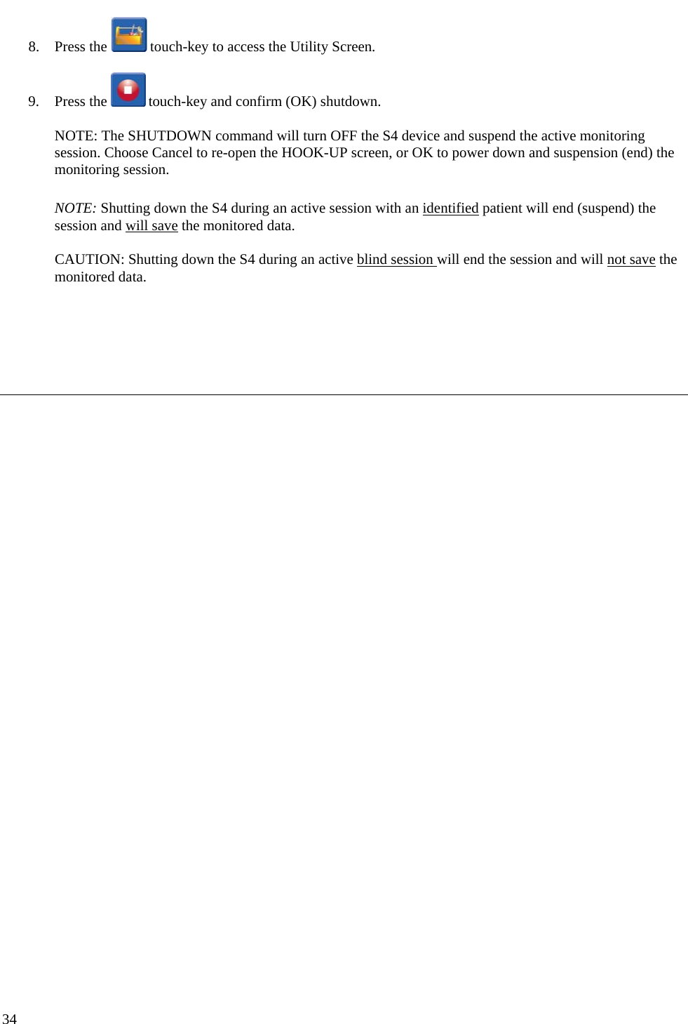   34 8. Press the   touch-key to access the Utility Screen.  9. Press the   touch-key and confirm (OK) shutdown.   NOTE: The SHUTDOWN command will turn OFF the S4 device and suspend the active monitoring session. Choose Cancel to re-open the HOOK-UP screen, or OK to power down and suspension (end) the monitoring session.   NOTE: Shutting down the S4 during an active session with an identified patient will end (suspend) the session and will save the monitored data.  CAUTION: Shutting down the S4 during an active blind session will end the session and will not save the monitored data.     