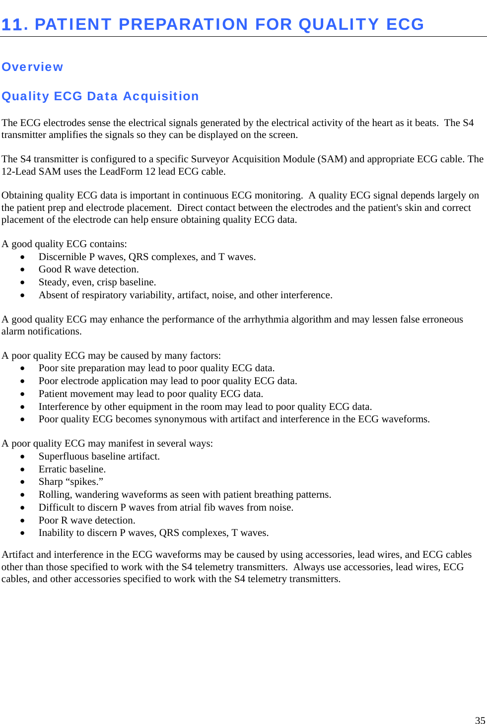   35 11. PATIENT PREPARATION FOR QUALITY ECG  Overview  Quality ECG Data Acquisition  The ECG electrodes sense the electrical signals generated by the electrical activity of the heart as it beats.  The S4 transmitter amplifies the signals so they can be displayed on the screen.    The S4 transmitter is configured to a specific Surveyor Acquisition Module (SAM) and appropriate ECG cable. The 12-Lead SAM uses the LeadForm 12 lead ECG cable.  Obtaining quality ECG data is important in continuous ECG monitoring.  A quality ECG signal depends largely on the patient prep and electrode placement.  Direct contact between the electrodes and the patient&apos;s skin and correct placement of the electrode can help ensure obtaining quality ECG data.   A good quality ECG contains: • Discernible P waves, QRS complexes, and T waves. • Good R wave detection. • Steady, even, crisp baseline. • Absent of respiratory variability, artifact, noise, and other interference.  A good quality ECG may enhance the performance of the arrhythmia algorithm and may lessen false erroneous alarm notifications.  A poor quality ECG may be caused by many factors: • Poor site preparation may lead to poor quality ECG data. • Poor electrode application may lead to poor quality ECG data. • Patient movement may lead to poor quality ECG data. • Interference by other equipment in the room may lead to poor quality ECG data. • Poor quality ECG becomes synonymous with artifact and interference in the ECG waveforms.  A poor quality ECG may manifest in several ways: • Superfluous baseline artifact. • Erratic baseline. • Sharp “spikes.” • Rolling, wandering waveforms as seen with patient breathing patterns. • Difficult to discern P waves from atrial fib waves from noise. • Poor R wave detection. • Inability to discern P waves, QRS complexes, T waves.  Artifact and interference in the ECG waveforms may be caused by using accessories, lead wires, and ECG cables other than those specified to work with the S4 telemetry transmitters.  Always use accessories, lead wires, ECG cables, and other accessories specified to work with the S4 telemetry transmitters.     