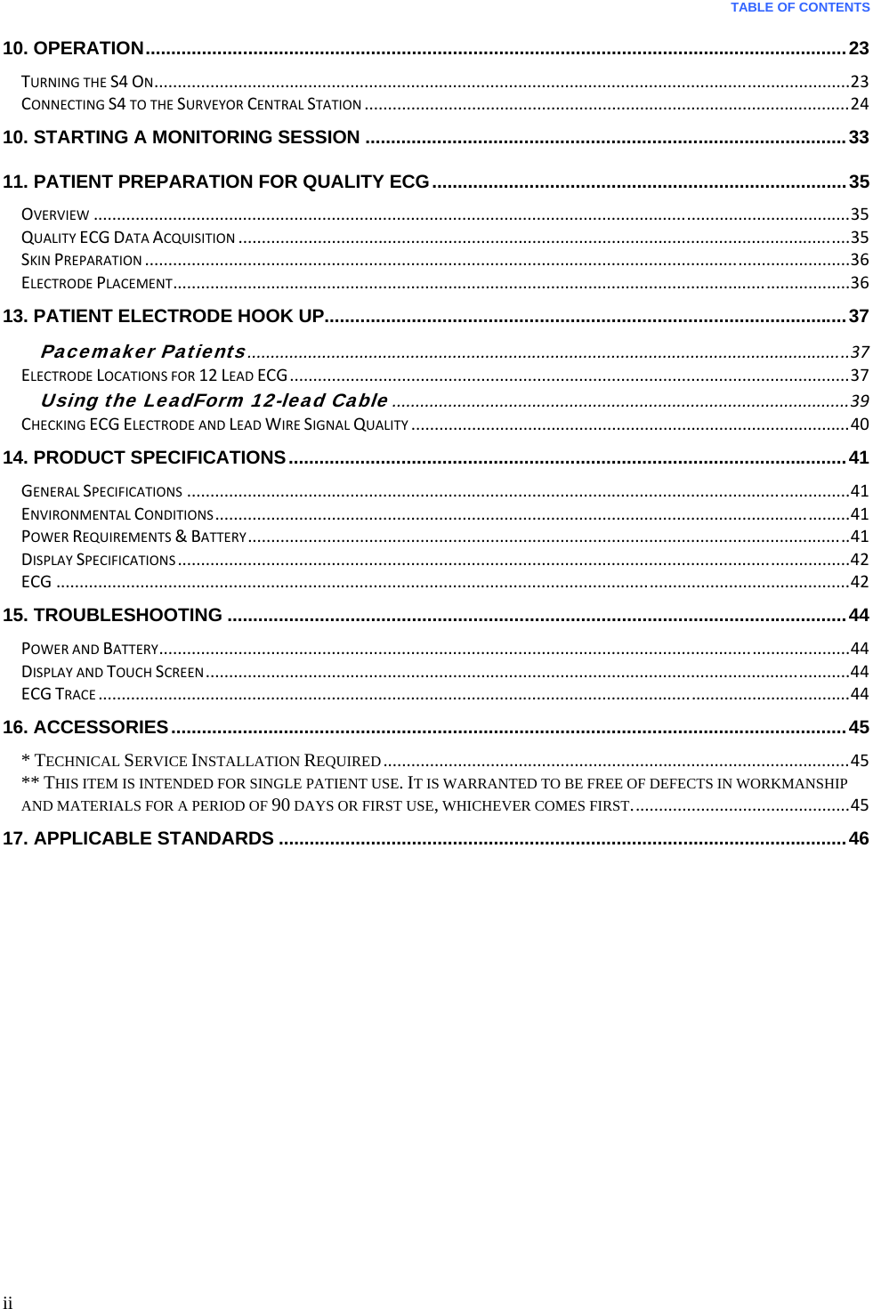  TABLE OF CONTENTS  ii 10. OPERATION ......................................................................................................................................... 23TURNINGTHES4ON.....................................................................................................................................................23CONNECTINGS4TOTHESURVEYORCENTRALSTATION........................................................................................................2410. STARTING A MONITORING SESSION .............................................................................................. 3311. PATIENT PREPARATION FOR QUALITY ECG ................................................................................. 35OVERVIEW..................................................................................................................................................................35QUALITYECGDATAACQUISITION...................................................................................................................................35SKINPREPARATION.......................................................................................................................................................36ELECTRODEPLACEMENT.................................................................................................................................................3613. PATIENT ELECTRODE HOOK UP...................................................................................................... 37Pacemaker Patients.................................................................................................................................37ELECTRODELOCATIONSFOR12LEADECG........................................................................................................................37Using the LeadForm 12-lead Cable..................................................................................................39CHECKINGECGELECTRODEANDLEADWIRESIGNALQUALITY..............................................................................................4014. PRODUCT SPECIFICATIONS ............................................................................................................. 41GENERALSPECIFICATIONS..............................................................................................................................................41ENVIRONMENTALCONDITIONS........................................................................................................................................41POWERREQUIREMENTS&amp;BATTERY.................................................................................................................................41DISPLAYSPECIFICATIONS................................................................................................................................................42ECG..........................................................................................................................................................................4215. TROUBLESHOOTING ......................................................................................................................... 44POWERANDBATTERY....................................................................................................................................................44DISPLAYANDTOUCHSCREEN..........................................................................................................................................44ECGTRACE.................................................................................................................................................................4416. ACCESSORIES .................................................................................................................................... 45* TECHNICAL SERVICE INSTALLATION REQUIRED....................................................................................................45** THIS ITEM IS INTENDED FOR SINGLE PATIENT USE. IT IS WARRANTED TO BE FREE OF DEFECTS IN WORKMANSHIP AND MATERIALS FOR A PERIOD OF 90 DAYS OR FIRST USE, WHICHEVER COMES FIRST...............................................4517. APPLICABLE STANDARDS ............................................................................................................... 46    
