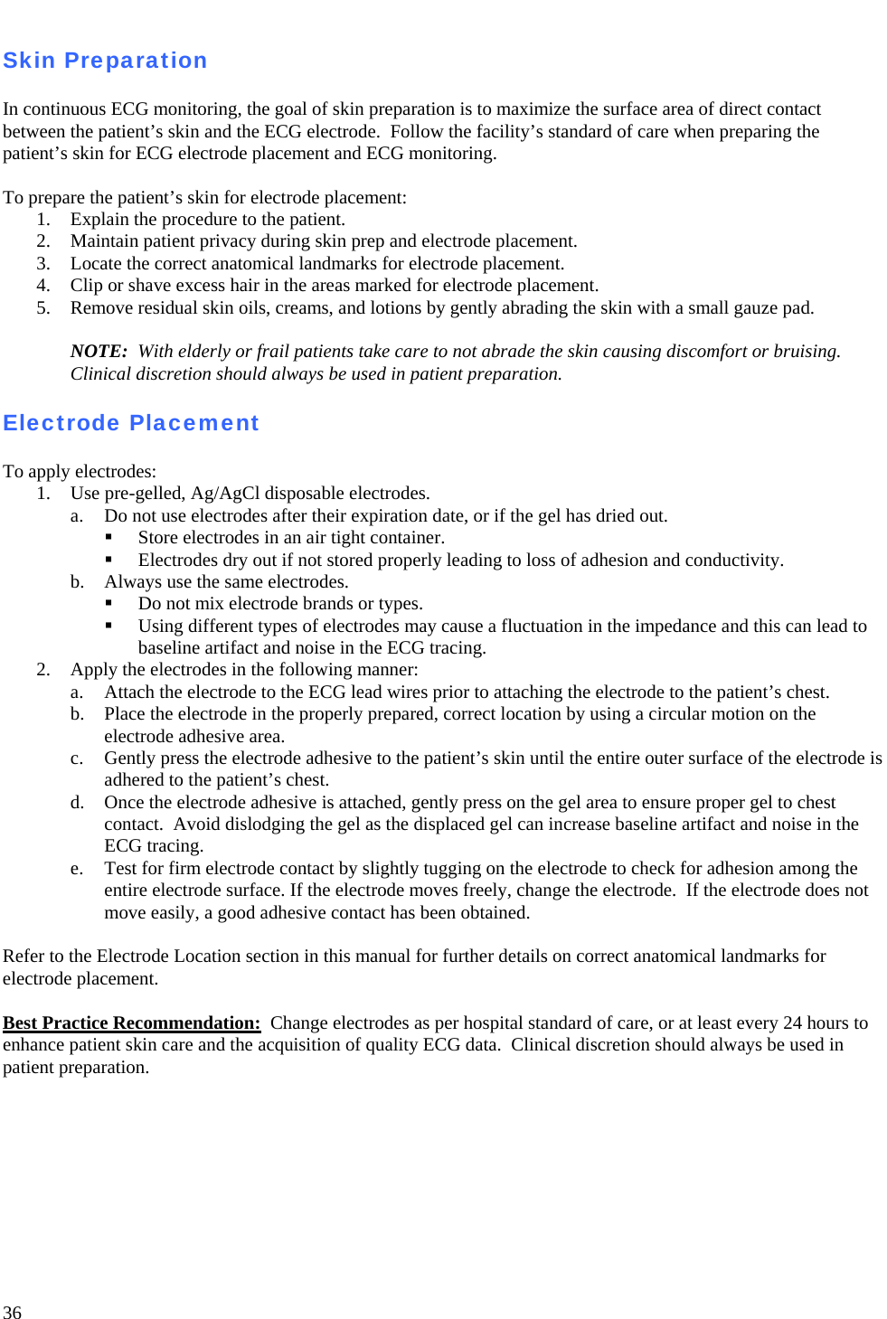   36  Skin Preparation  In continuous ECG monitoring, the goal of skin preparation is to maximize the surface area of direct contact between the patient’s skin and the ECG electrode.  Follow the facility’s standard of care when preparing the patient’s skin for ECG electrode placement and ECG monitoring.  To prepare the patient’s skin for electrode placement: 1. Explain the procedure to the patient. 2. Maintain patient privacy during skin prep and electrode placement. 3. Locate the correct anatomical landmarks for electrode placement. 4. Clip or shave excess hair in the areas marked for electrode placement. 5. Remove residual skin oils, creams, and lotions by gently abrading the skin with a small gauze pad.  NOTE:  With elderly or frail patients take care to not abrade the skin causing discomfort or bruising.  Clinical discretion should always be used in patient preparation.  Electrode Placement  To apply electrodes: 1. Use pre-gelled, Ag/AgCl disposable electrodes.   a. Do not use electrodes after their expiration date, or if the gel has dried out.  Store electrodes in an air tight container.  Electrodes dry out if not stored properly leading to loss of adhesion and conductivity. b. Always use the same electrodes.  Do not mix electrode brands or types.  Using different types of electrodes may cause a fluctuation in the impedance and this can lead to baseline artifact and noise in the ECG tracing. 2. Apply the electrodes in the following manner: a. Attach the electrode to the ECG lead wires prior to attaching the electrode to the patient’s chest. b. Place the electrode in the properly prepared, correct location by using a circular motion on the electrode adhesive area. c. Gently press the electrode adhesive to the patient’s skin until the entire outer surface of the electrode is adhered to the patient’s chest. d. Once the electrode adhesive is attached, gently press on the gel area to ensure proper gel to chest contact.  Avoid dislodging the gel as the displaced gel can increase baseline artifact and noise in the ECG tracing. e. Test for firm electrode contact by slightly tugging on the electrode to check for adhesion among the entire electrode surface. If the electrode moves freely, change the electrode.  If the electrode does not move easily, a good adhesive contact has been obtained.    Refer to the Electrode Location section in this manual for further details on correct anatomical landmarks for electrode placement.  Best Practice Recommendation:  Change electrodes as per hospital standard of care, or at least every 24 hours to enhance patient skin care and the acquisition of quality ECG data.  Clinical discretion should always be used in patient preparation.  