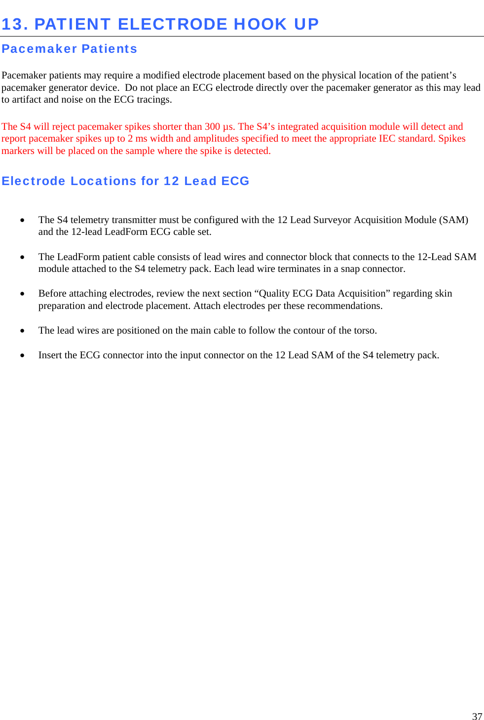   37 13. PATIENT ELECTRODE HOOK UP Pacemaker Patients  Pacemaker patients may require a modified electrode placement based on the physical location of the patient’s pacemaker generator device.  Do not place an ECG electrode directly over the pacemaker generator as this may lead to artifact and noise on the ECG tracings.   The S4 will reject pacemaker spikes shorter than 300 µs. The S4’s integrated acquisition module will detect and report pacemaker spikes up to 2 ms width and amplitudes specified to meet the appropriate IEC standard. Spikes markers will be placed on the sample where the spike is detected.  Electrode Locations for 12 Lead ECG   • The S4 telemetry transmitter must be configured with the 12 Lead Surveyor Acquisition Module (SAM) and the 12-lead LeadForm ECG cable set.   • The LeadForm patient cable consists of lead wires and connector block that connects to the 12-Lead SAM module attached to the S4 telemetry pack. Each lead wire terminates in a snap connector.   • Before attaching electrodes, review the next section “Quality ECG Data Acquisition” regarding skin preparation and electrode placement. Attach electrodes per these recommendations.   • The lead wires are positioned on the main cable to follow the contour of the torso.   • Insert the ECG connector into the input connector on the 12 Lead SAM of the S4 telemetry pack.    