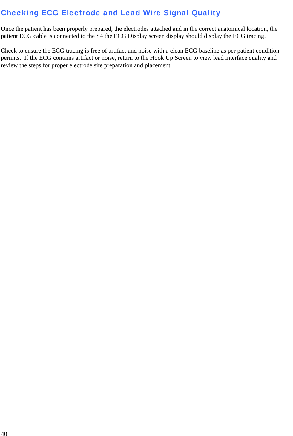   40 Checking ECG Electrode and Lead Wire Signal Quality  Once the patient has been properly prepared, the electrodes attached and in the correct anatomical location, the patient ECG cable is connected to the S4 the ECG Display screen display should display the ECG tracing.  Check to ensure the ECG tracing is free of artifact and noise with a clean ECG baseline as per patient condition permits.  If the ECG contains artifact or noise, return to the Hook Up Screen to view lead interface quality and review the steps for proper electrode site preparation and placement.  