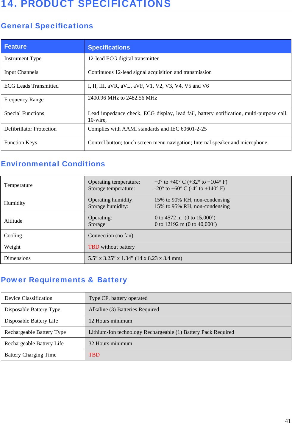  41 14. PRODUCT SPECIFICATIONS  General Specifications  Feature  Specifications Instrument Type  12-lead ECG digital transmitter Input Channels  Continuous 12-lead signal acquisition and transmission ECG Leads Transmitted  I, II, III, aVR, aVL, aVF, V1, V2, V3, V4, V5 and V6 Frequency Range  2400.96 MHz to 2482.56 MHz Special Functions  Lead impedance check, ECG display, lead fail, battery notification, multi-purpose call; 10-wire,  Defibrillator Protection  Complies with AAMI standards and IEC 60601-2-25 Function Keys  Control button; touch screen menu navigation; Internal speaker and microphone  Environmental Conditions  Temperature  Operating temperature:  +0° to +40° C (+32° to +104° F) Storage temperature:  -20° to +60° C (-4° to +140° F) Humidity  Operating humidity:  15% to 90% RH, non-condensing Storage humidity:  15% to 95% RH, non-condensing Altitude  Operating:  0 to 4572 m  (0 to 15,000’) Storage:  0 to 12192 m (0 to 40,000’) Cooling  Convection (no fan) Weight  TBD without battery Dimensions  5.5” x 3.25” x 1.34” (14 x 8.23 x 3.4 mm)  Power Requirements &amp; Battery  Device Classification  Type CF, battery operated Disposable Battery Type  Alkaline (3) Batteries Required Disposable Battery Life  12 Hours minimum Rechargeable Battery Type  Lithium-Ion technology Rechargeable (1) Battery Pack Required Rechargeable Battery Life  32 Hours minimum Battery Charging Time  TBD  