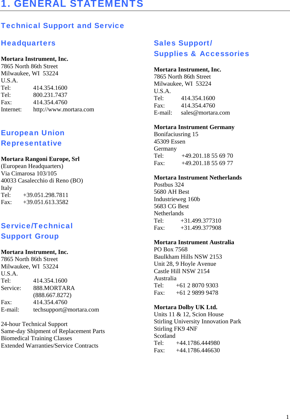 1 1. GENERAL STATEMENTS  Technical Support and Service  Headquarters  Mortara Instrument, Inc. 7865 North 86th Street Milwaukee, WI  53224 U.S.A. Tel: 414.354.1600 Tel:   800.231.7437 Fax: 414.354.4760 Internet: http://www.mortara.com   European Union Representative  Mortara Rangoni Europe, Srl (European Headquarters) Via Cimarosa 103/105 40033 Casalecchio di Reno (BO) Italy Tel:   +39.051.298.7811 Fax:   +39.051.613.3582   Service/Technical Support Group  Mortara Instrument, Inc. 7865 North 86th Street Milwaukee, WI  53224 U.S.A. Tel:   414.354.1600 Service: 888.MORTARA    (888.667.8272) Fax: 414.354.4760 E-mail: techsupport@mortara.com  24-hour Technical Support Same-day Shipment of Replacement Parts Biomedical Training Classes Extended Warranties/Service Contracts   Sales Support/ Supplies &amp; Accessories  Mortara Instrument, Inc. 7865 North 86th Street Milwaukee, WI  53224 U.S.A. Tel:   414.354.1600 Fax:   414.354.4760 E-mail:   sales@mortara.com  Mortara Instrument Germany Bonifaciusring 15 45309 Essen Germany Tel:   +49.201.18 55 69 70 Fax:   +49.201.18 55 69 77  Mortara Instrument Netherlands Postbus 324 5680 AH Best Industrieweg 160b 5683 CG Best Netherlands Tel:   +31.499.377310 Fax:   +31.499.377908  Mortara Instrument Australia PO Box 7568 Baulkham Hills NSW 2153 Unit 28, 9 Hoyle Avenue Castle Hill NSW 2154 Australia Tel:  +61 2 8070 9303 Fax:  +61 2 9899 9478  Mortara Dolby UK Ltd. Units 11 &amp; 12, Scion House Stirling University Innovation Park Stirling FK9 4NF Scotland Tel: +44.1786.444980 Fax: +44.1786.446630   