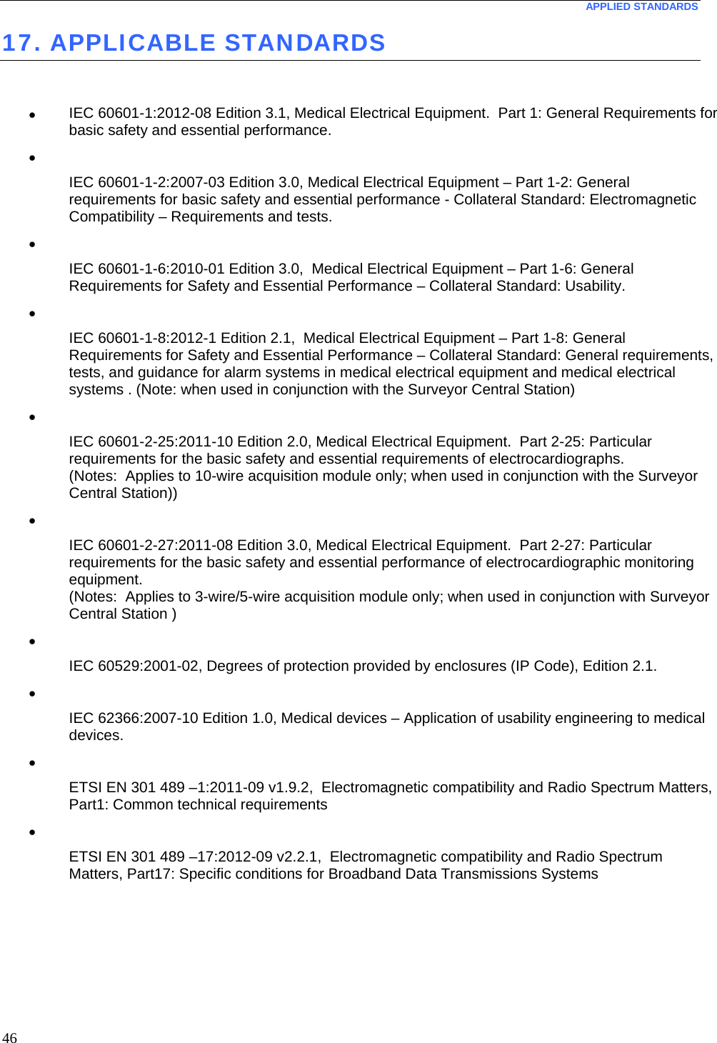  APPLIED STANDARDS  46 17. APPLICABLE STANDARDS   •  IEC 60601-1:2012-08 Edition 3.1, Medical Electrical Equipment.  Part 1: General Requirements for basic safety and essential performance. •   IEC 60601-1-2:2007-03 Edition 3.0, Medical Electrical Equipment – Part 1-2: General requirements for basic safety and essential performance - Collateral Standard: Electromagnetic Compatibility – Requirements and tests. •   IEC 60601-1-6:2010-01 Edition 3.0,  Medical Electrical Equipment – Part 1-6: General Requirements for Safety and Essential Performance – Collateral Standard: Usability. •   IEC 60601-1-8:2012-1 Edition 2.1,  Medical Electrical Equipment – Part 1-8: General Requirements for Safety and Essential Performance – Collateral Standard: General requirements, tests, and guidance for alarm systems in medical electrical equipment and medical electrical systems . (Note: when used in conjunction with the Surveyor Central Station) •   IEC 60601-2-25:2011-10 Edition 2.0, Medical Electrical Equipment.  Part 2-25: Particular requirements for the basic safety and essential requirements of electrocardiographs. (Notes:  Applies to 10-wire acquisition module only; when used in conjunction with the Surveyor Central Station)) •   IEC 60601-2-27:2011-08 Edition 3.0, Medical Electrical Equipment.  Part 2-27: Particular requirements for the basic safety and essential performance of electrocardiographic monitoring equipment. (Notes:  Applies to 3-wire/5-wire acquisition module only; when used in conjunction with Surveyor Central Station ) •   IEC 60529:2001-02, Degrees of protection provided by enclosures (IP Code), Edition 2.1. •   IEC 62366:2007-10 Edition 1.0, Medical devices – Application of usability engineering to medical devices. •   ETSI EN 301 489 –1:2011-09 v1.9.2,  Electromagnetic compatibility and Radio Spectrum Matters, Part1: Common technical requirements •   ETSI EN 301 489 –17:2012-09 v2.2.1,  Electromagnetic compatibility and Radio Spectrum Matters, Part17: Specific conditions for Broadband Data Transmissions Systems 