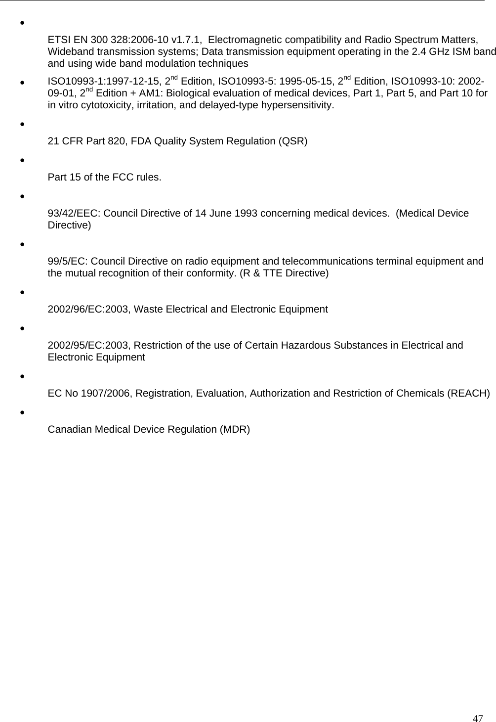   47 •   ETSI EN 300 328:2006-10 v1.7.1,  Electromagnetic compatibility and Radio Spectrum Matters, Wideband transmission systems; Data transmission equipment operating in the 2.4 GHz ISM band and using wide band modulation techniques •  ISO10993-1:1997-12-15, 2nd Edition, ISO10993-5: 1995-05-15, 2nd Edition, ISO10993-10: 2002-09-01, 2nd Edition + AM1: Biological evaluation of medical devices, Part 1, Part 5, and Part 10 for in vitro cytotoxicity, irritation, and delayed-type hypersensitivity. •   21 CFR Part 820, FDA Quality System Regulation (QSR) •   Part 15 of the FCC rules. •   93/42/EEC: Council Directive of 14 June 1993 concerning medical devices.  (Medical Device Directive) •   99/5/EC: Council Directive on radio equipment and telecommunications terminal equipment and the mutual recognition of their conformity. (R &amp; TTE Directive) •   2002/96/EC:2003, Waste Electrical and Electronic Equipment •   2002/95/EC:2003, Restriction of the use of Certain Hazardous Substances in Electrical and Electronic Equipment •   EC No 1907/2006, Registration, Evaluation, Authorization and Restriction of Chemicals (REACH) •   Canadian Medical Device Regulation (MDR)    