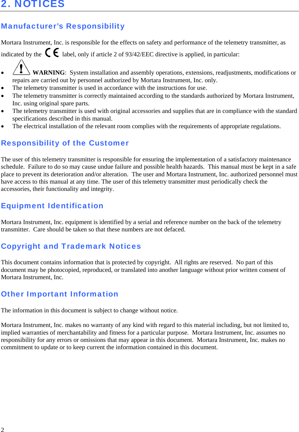  2 2. NOTICES  Manufacturer’s Responsibility  Mortara Instrument, Inc. is responsible for the effects on safety and performance of the telemetry transmitter, as indicated by the   label, only if article 2 of 93/42/EEC directive is applied, in particular: •  WARNING:  System installation and assembly operations, extensions, readjustments, modifications or repairs are carried out by personnel authorized by Mortara Instrument, Inc. only. • The telemetry transmitter is used in accordance with the instructions for use. • The telemetry transmitter is correctly maintained according to the standards authorized by Mortara Instrument, Inc. using original spare parts. • The telemetry transmitter is used with original accessories and supplies that are in compliance with the standard specifications described in this manual. • The electrical installation of the relevant room complies with the requirements of appropriate regulations.  Responsibility of the Customer  The user of this telemetry transmitter is responsible for ensuring the implementation of a satisfactory maintenance schedule.  Failure to do so may cause undue failure and possible health hazards.  This manual must be kept in a safe place to prevent its deterioration and/or alteration.  The user and Mortara Instrument, Inc. authorized personnel must have access to this manual at any time. The user of this telemetry transmitter must periodically check the accessories, their functionality and integrity.  Equipment Identification  Mortara Instrument, Inc. equipment is identified by a serial and reference number on the back of the telemetry transmitter.  Care should be taken so that these numbers are not defaced.  Copyright and Trademark Notices  This document contains information that is protected by copyright.  All rights are reserved.  No part of this  document may be photocopied, reproduced, or translated into another language without prior written consent of Mortara Instrument, Inc.  Other Important Information  The information in this document is subject to change without notice.  Mortara Instrument, Inc. makes no warranty of any kind with regard to this material including, but not limited to, implied warranties of merchantability and fitness for a particular purpose.  Mortara Instrument, Inc. assumes no responsibility for any errors or omissions that may appear in this document.  Mortara Instrument, Inc. makes no commitment to update or to keep current the information contained in this document.    