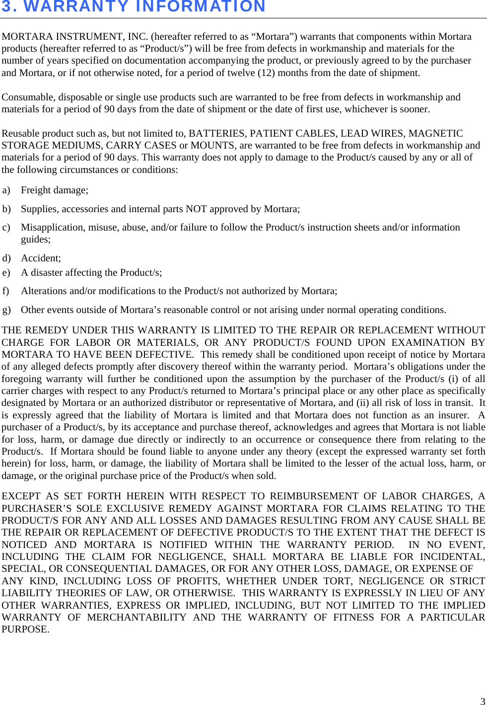  3 3. WARRANTY INFORMATION  MORTARA INSTRUMENT, INC. (hereafter referred to as “Mortara”) warrants that components within Mortara products (hereafter referred to as “Product/s”) will be free from defects in workmanship and materials for the number of years specified on documentation accompanying the product, or previously agreed to by the purchaser and Mortara, or if not otherwise noted, for a period of twelve (12) months from the date of shipment.  Consumable, disposable or single use products such are warranted to be free from defects in workmanship and materials for a period of 90 days from the date of shipment or the date of first use, whichever is sooner.   Reusable product such as, but not limited to, BATTERIES, PATIENT CABLES, LEAD WIRES, MAGNETIC STORAGE MEDIUMS, CARRY CASES or MOUNTS, are warranted to be free from defects in workmanship and materials for a period of 90 days. This warranty does not apply to damage to the Product/s caused by any or all of the following circumstances or conditions:  a) Freight damage;  b) Supplies, accessories and internal parts NOT approved by Mortara;  c) Misapplication, misuse, abuse, and/or failure to follow the Product/s instruction sheets and/or information guides;  d) Accident;   e) A disaster affecting the Product/s;  f) Alterations and/or modifications to the Product/s not authorized by Mortara;  g) Other events outside of Mortara’s reasonable control or not arising under normal operating conditions.  THE REMEDY UNDER THIS WARRANTY IS LIMITED TO THE REPAIR OR REPLACEMENT WITHOUT CHARGE FOR LABOR OR MATERIALS, OR ANY PRODUCT/S FOUND UPON EXAMINATION BY MORTARA TO HAVE BEEN DEFECTIVE.  This remedy shall be conditioned upon receipt of notice by Mortara of any alleged defects promptly after discovery thereof within the warranty period.  Mortara’s obligations under the foregoing warranty will further be conditioned upon the assumption by the purchaser of the Product/s (i) of all carrier charges with respect to any Product/s returned to Mortara’s principal place or any other place as specifically designated by Mortara or an authorized distributor or representative of Mortara, and (ii) all risk of loss in transit.  It is expressly agreed that the liability of Mortara is limited and that Mortara does not function as an insurer.  A purchaser of a Product/s, by its acceptance and purchase thereof, acknowledges and agrees that Mortara is not liable for loss, harm, or damage due directly or indirectly to an occurrence or consequence there from relating to the Product/s.  If Mortara should be found liable to anyone under any theory (except the expressed warranty set forth herein) for loss, harm, or damage, the liability of Mortara shall be limited to the lesser of the actual loss, harm, or damage, or the original purchase price of the Product/s when sold.  EXCEPT AS SET FORTH HEREIN WITH RESPECT TO REIMBURSEMENT OF LABOR CHARGES, A PURCHASER’S SOLE EXCLUSIVE REMEDY AGAINST MORTARA FOR CLAIMS RELATING TO THE PRODUCT/S FOR ANY AND ALL LOSSES AND DAMAGES RESULTING FROM ANY CAUSE SHALL BE THE REPAIR OR REPLACEMENT OF DEFECTIVE PRODUCT/S TO THE EXTENT THAT THE DEFECT IS NOTICED AND MORTARA IS NOTIFIED WITHIN THE WARRANTY PERIOD.  IN NO EVENT, INCLUDING THE CLAIM FOR NEGLIGENCE, SHALL MORTARA BE LIABLE FOR INCIDENTAL, SPECIAL, OR CONSEQUENTIAL DAMAGES, OR FOR ANY OTHER LOSS, DAMAGE, OR EXPENSE OF  ANY KIND, INCLUDING LOSS OF PROFITS, WHETHER UNDER TORT, NEGLIGENCE OR STRICT LIABILITY THEORIES OF LAW, OR OTHERWISE.  THIS WARRANTY IS EXPRESSLY IN LIEU OF ANY OTHER WARRANTIES, EXPRESS OR IMPLIED, INCLUDING, BUT NOT LIMITED TO THE IMPLIED WARRANTY OF MERCHANTABILITY AND THE WARRANTY OF FITNESS FOR A PARTICULAR PURPOSE.  