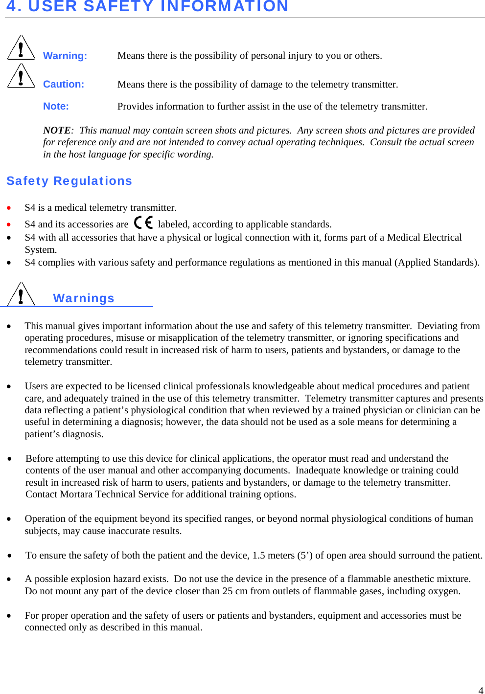  4 4. USER SAFETY INFORMATION   Warning: Means there is the possibility of personal injury to you or others.  Caution: Means there is the possibility of damage to the telemetry transmitter. Note: Provides information to further assist in the use of the telemetry transmitter.  NOTE:  This manual may contain screen shots and pictures.  Any screen shots and pictures are provided for reference only and are not intended to convey actual operating techniques.  Consult the actual screen in the host language for specific wording.  Safety Regulations  • S4 is a medical telemetry transmitter. • S4 and its accessories are   labeled, according to applicable standards.  • S4 with all accessories that have a physical or logical connection with it, forms part of a Medical Electrical System.   • S4 complies with various safety and performance regulations as mentioned in this manual (Applied Standards).   Warnings  • This manual gives important information about the use and safety of this telemetry transmitter.  Deviating from operating procedures, misuse or misapplication of the telemetry transmitter, or ignoring specifications and recommendations could result in increased risk of harm to users, patients and bystanders, or damage to the telemetry transmitter.  •  Users are expected to be licensed clinical professionals knowledgeable about medical procedures and patient care, and adequately trained in the use of this telemetry transmitter.  Telemetry transmitter captures and presents data reflecting a patient’s physiological condition that when reviewed by a trained physician or clinician can be useful in determining a diagnosis; however, the data should not be used as a sole means for determining a patient’s diagnosis.  • Before attempting to use this device for clinical applications, the operator must read and understand the contents of the user manual and other accompanying documents.  Inadequate knowledge or training could result in increased risk of harm to users, patients and bystanders, or damage to the telemetry transmitter.  Contact Mortara Technical Service for additional training options.  • Operation of the equipment beyond its specified ranges, or beyond normal physiological conditions of human subjects, may cause inaccurate results.  • To ensure the safety of both the patient and the device, 1.5 meters (5’) of open area should surround the patient.  •  A possible explosion hazard exists.  Do not use the device in the presence of a flammable anesthetic mixture.  Do not mount any part of the device closer than 25 cm from outlets of flammable gases, including oxygen.    • For proper operation and the safety of users or patients and bystanders, equipment and accessories must be connected only as described in this manual. 