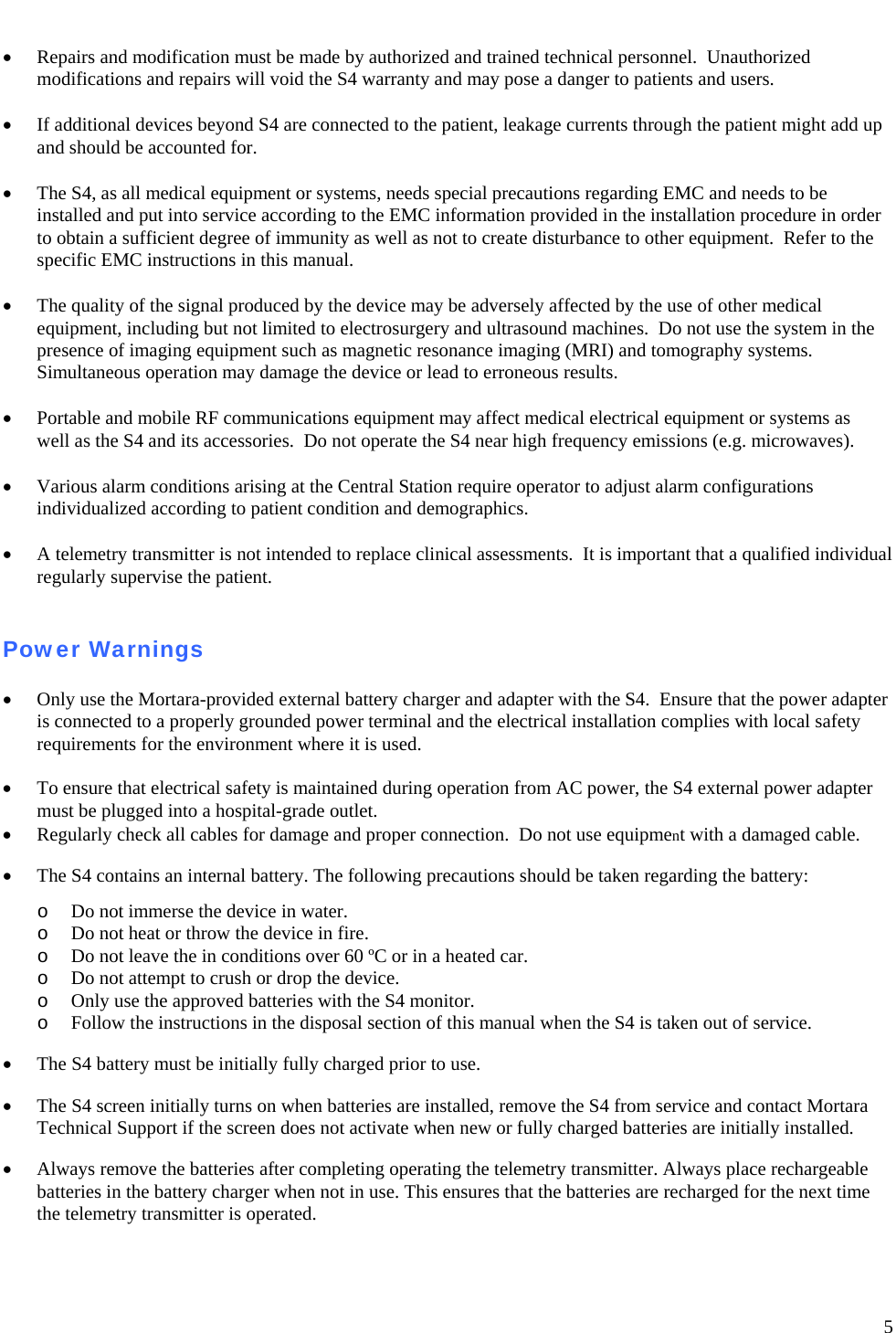   5  • Repairs and modification must be made by authorized and trained technical personnel.  Unauthorized modifications and repairs will void the S4 warranty and may pose a danger to patients and users.  • If additional devices beyond S4 are connected to the patient, leakage currents through the patient might add up and should be accounted for.  • The S4, as all medical equipment or systems, needs special precautions regarding EMC and needs to be installed and put into service according to the EMC information provided in the installation procedure in order to obtain a sufficient degree of immunity as well as not to create disturbance to other equipment.  Refer to the specific EMC instructions in this manual.  • The quality of the signal produced by the device may be adversely affected by the use of other medical equipment, including but not limited to electrosurgery and ultrasound machines.  Do not use the system in the presence of imaging equipment such as magnetic resonance imaging (MRI) and tomography systems.    Simultaneous operation may damage the device or lead to erroneous results.  • Portable and mobile RF communications equipment may affect medical electrical equipment or systems as  well as the S4 and its accessories.  Do not operate the S4 near high frequency emissions (e.g. microwaves).  • Various alarm conditions arising at the Central Station require operator to adjust alarm configurations individualized according to patient condition and demographics.    • A telemetry transmitter is not intended to replace clinical assessments.  It is important that a qualified individual regularly supervise the patient.   Power Warnings  • Only use the Mortara-provided external battery charger and adapter with the S4.  Ensure that the power adapter is connected to a properly grounded power terminal and the electrical installation complies with local safety requirements for the environment where it is used.  •  To ensure that electrical safety is maintained during operation from AC power, the S4 external power adapter must be plugged into a hospital-grade outlet. • Regularly check all cables for damage and proper connection.  Do not use equipment with a damaged cable.  • The S4 contains an internal battery. The following precautions should be taken regarding the battery:  o Do not immerse the device in water. o Do not heat or throw the device in fire. o Do not leave the in conditions over 60 ºC or in a heated car. o Do not attempt to crush or drop the device.  o Only use the approved batteries with the S4 monitor. o Follow the instructions in the disposal section of this manual when the S4 is taken out of service.  • The S4 battery must be initially fully charged prior to use.    • The S4 screen initially turns on when batteries are installed, remove the S4 from service and contact Mortara Technical Support if the screen does not activate when new or fully charged batteries are initially installed.  • Always remove the batteries after completing operating the telemetry transmitter. Always place rechargeable batteries in the battery charger when not in use. This ensures that the batteries are recharged for the next time the telemetry transmitter is operated.   