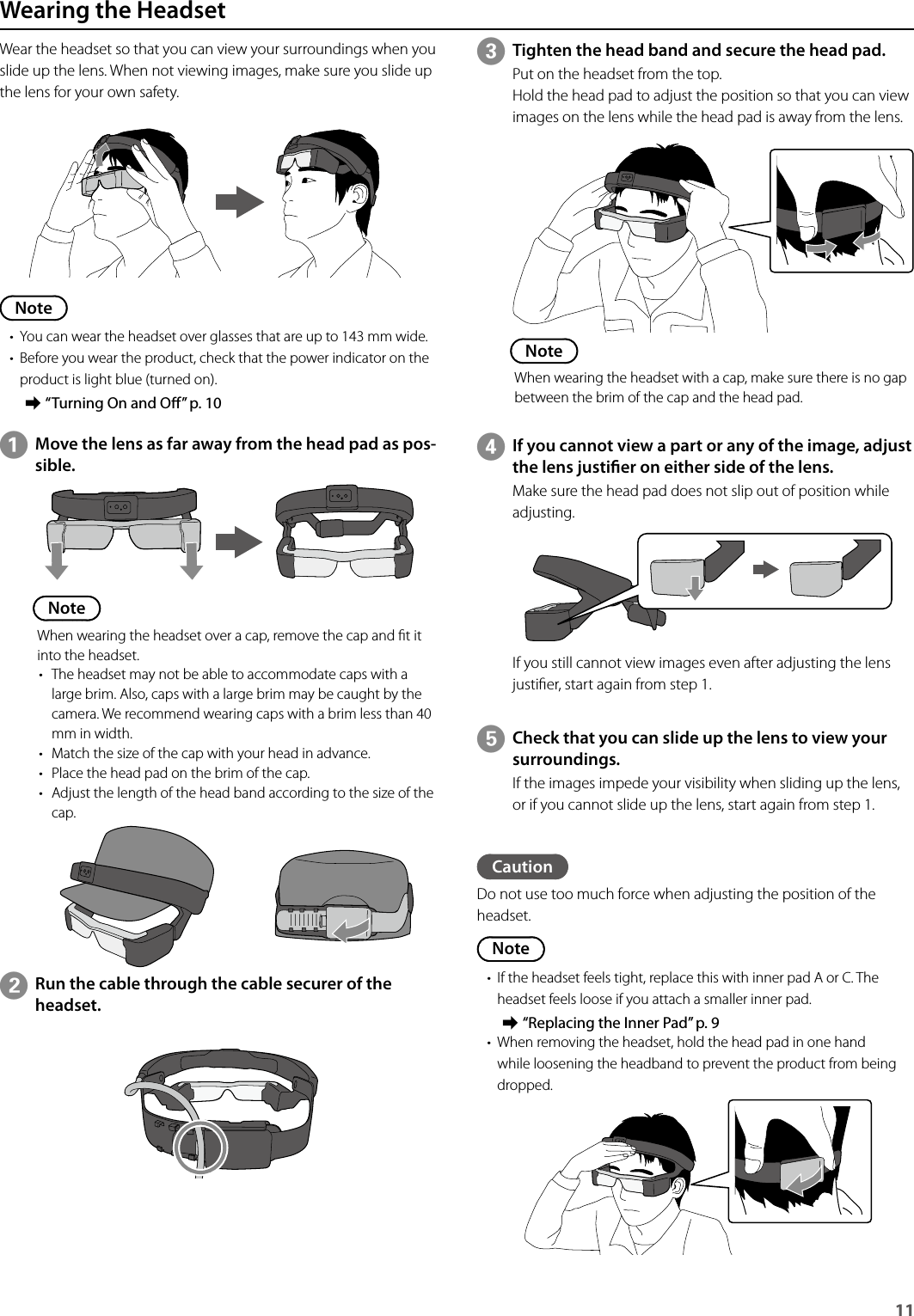 11 Wearing the HeadsetWear the headset so that you can view your surroundings when you slide up the lens. When not viewing images, make sure you slide up the lens for your own safety.Note• You can wear the headset over glasses that are up to 143 mm wide.• Before you wear the product, check that the power indicator on the product is light blue (turned on). ➡“Turning On and O” p. 10AMove the lens as far away from the head pad as pos-sible.NoteWhen wearing the headset over a cap, remove the cap and t it into the headset.• The headset may not be able to accommodate caps with a large brim. Also, caps with a large brim may be caught by the camera. We recommend wearing caps with a brim less than 40 mm in width.• Match the size of the cap with your head in advance.• Place the head pad on the brim of the cap.• Adjust the length of the head band according to the size of the cap.CTighten the head band and secure the head pad.Put on the headset from the top.Hold the head pad to adjust the position so that you can view images on the lens while the head pad is away from the lens.NoteWhen wearing the headset with a cap, make sure there is no gap between the brim of the cap and the head pad.DIf you cannot view a part or any of the image, adjust the lens justier on either side of the lens.Make sure the head pad does not slip out of position while adjusting.If you still cannot view images even after adjusting the lens justier, start again from step 1.ECheck that you can slide up the lens to view your surroundings.If the images impede your visibility when sliding up the lens, or if you cannot slide up the lens, start again from step 1.BRun the cable through the cable securer of the headset.CautionDo not use too much force when adjusting the position of the headset.Note• If the headset feels tight, replace this with inner pad A or C. The headset feels loose if you attach a smaller inner pad. ➡“Replacing the Inner Pad” p. 9• When removing the headset, hold the head pad in one hand while loosening the headband to prevent the product from being dropped.