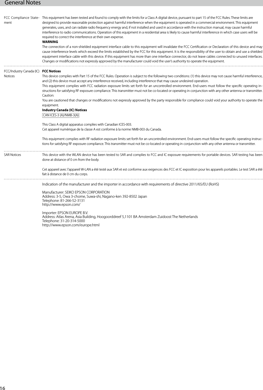 16General Notes FCC Compliance State-mentThis equipment has been tested and found to comply with the limits for a Class A digital device, pursuant to part 15 of the FCC Rules. These limits are designed to provide reasonable protection against harmful interference when the equipment is operated in a commercial environment. This equipment generates, uses, and can radiate radio frequency energy and, if not installed and used in accordance with the instruction manual, may cause harmful interference to radio communications. Operation of this equipment in a residential area is likely to cause harmful interference in which case users will be required to correct the interference at their own expense.WARNINGThe connection of a non-shielded equipment interface cable to this equipment will invalidate the FCC Certication or Declaration of this device and may cause interference levels which exceed the limits established by the FCC for this equipment. It is the responsibility of the user to obtain and use a shielded equipment interface cable with this device. If this equipment has more than one interface connector, do not leave cables connected to unused interfaces. Changes or modications not expressly approved by the manufacturer could void the user’s authority to operate the equipment.FCC/Industry Canada (IC) NoticesFCC NoticesThis device complies with Part 15 of the FCC Rules. Operation is subject to the following two conditions: (1) this device may not cause harmful interference, and (2) this device must accept any interference received, including interference that may cause undesired operation.This equipment complies with FCC radiation exposure limits set forth for an uncontrolled environment. End-users must follow the specic operating in-structions for satisfying RF exposure compliance. This transmitter must not be co-located or operating in conjunction with any other antenna or transmitter.Caution:You are cautioned that changes or modications not expressly approved by the party responsible for compliance could void your authority to operate the equipment.Industry Canada (IC) NoticesCAN ICES-3 (A)/NMB-3(A)This Class A digital apparatus complies with Canadian ICES-003.Cet appareil numèrique de la classe A est conforme à la norme NMB-003 du Canada.This equipment complies with RF radiation exposure limits set forth for an uncontrolled environment. End-users must follow the specic operating instruc-tions for satisfying RF exposure compliance. This transmitter must not be co-located or operating in conjunction with any other antenna or transmitter.SAR Notices This device with the WLAN device has been tested to SAR and complies to FCC and IC exposure requirements for portable devices. SAR testing has been done at distance of 0 cm from the body.Cet appareil avec l’appareil W-LAN a été testé aux SAR et est conforme aux exigences des FCC et IC exposition pour les appareils portables. Le test SAR a été fait à distance de 0 cm du corps.Indication of the manufacturer and the importer in accordance with requirements of directive 2011/65/EU (RoHS)Manufacturer: SEIKO EPSON CORPORATIONAddress: 3-5, Owa 3-chome, Suwa-shi, Nagano-ken 392-8502 JapanTelephone: 81-266-52-3131http://www.epson.com/Importer: EPSON EUROPE B.V.Address: Atlas Arena, Asia Building, Hoogoorddreef 5,1101 BA Amsterdam Zuidoost The NetherlandsTelephone: 31-20-314-5000http://www.epson.com/europe.html