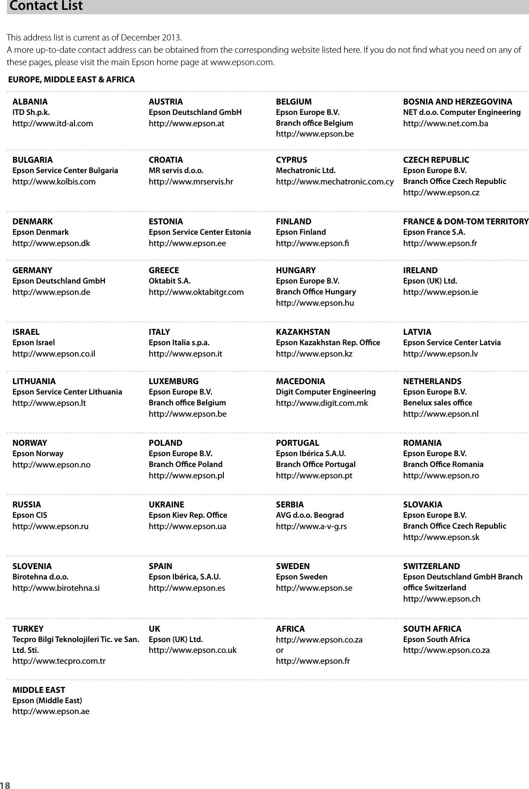 18 This address list is current as of December 2013.A more up-to-date contact address can be obtained from the corresponding website listed here. If you do not nd what you need on any of these pages, please visit the main Epson home page at www.epson.com.EUROPE, MIDDLE EAST &amp; AFRICAALBANIAITD Sh.p.k.http://www.itd-al.comAUSTRIAEpson Deutschland GmbHhttp://www.epson.atBELGIUMEpson Europe B.V.Branch oce Belgiumhttp://www.epson.beBOSNIA AND HERZEGOVINANET d.o.o. Computer Engineeringhttp://www.net.com.baBULGARIAEpson Service Center Bulgariahttp://www.kolbis.comCROATIAMR servis d.o.o.http://www.mrservis.hrCYPRUSMechatronic Ltd.http://www.mechatronic.com.cyCZECH REPUBLICEpson Europe B.V.Branch Oce Czech Republichttp://www.epson.czDENMARKEpson Denmarkhttp://www.epson.dkESTONIAEpson Service Center Estoniahttp://www.epson.eeFINLANDEpson Finlandhttp://www.epson.FRANCE &amp; DOM-TOM TERRITORYEpson France S.A.http://www.epson.frGERMANYEpson Deutschland GmbHhttp://www.epson.deGREECEOktabit S.A.http://www.oktabitgr.comHUNGARYEpson Europe B.V.Branch Oce Hungaryhttp://www.epson.huIRELANDEpson (UK) Ltd.http://www.epson.ieISRAELEpson Israelhttp://www.epson.co.ilITALYEpson Italia s.p.a.http://www.epson.itKAZAKHSTANEpson Kazakhstan Rep. Ocehttp://www.epson.kzLATVIAEpson Service Center Latviahttp://www.epson.lvLITHUANIAEpson Service Center Lithuaniahttp://www.epson.ltLUXEMBURGEpson Europe B.V.Branch oce Belgiumhttp://www.epson.beMACEDONIADigit Computer Engineeringhttp://www.digit.com.mkNETHERLANDSEpson Europe B.V. Benelux sales ocehttp://www.epson.nlNORWAYEpson Norwayhttp://www.epson.noPOLANDEpson Europe B.V. Branch Oce Polandhttp://www.epson.plPORTUGALEpson Ibérica S.A.U.Branch Oce Portugalhttp://www.epson.ptROMANIAEpson Europe B.V. Branch Oce Romaniahttp://www.epson.roRUSSIAEpson CIShttp://www.epson.ruUKRAINEEpson Kiev Rep. Ocehttp://www.epson.uaSERBIAAVG d.o.o. Beogradhttp://www.a-v-g.rsSLOVAKIAEpson Europe B.V. Branch Oce Czech Republichttp://www.epson.skSLOVENIABirotehna d.o.o.http://www.birotehna.siSPAINEpson Ibérica, S.A.U.http://www.epson.esSWEDENEpson Swedenhttp://www.epson.seSWITZERLANDEpson Deutschland GmbH Branch oce Switzerlandhttp://www.epson.chTURKEYTecpro Bilgi Teknolojileri Tic. ve San. Ltd. Sti.http://www.tecpro.com.trUKEpson (UK) Ltd.http://www.epson.co.ukAFRICAhttp://www.epson.co.zaorhttp://www.epson.frSOUTH AFRICAEpson South Africahttp://www.epson.co.zaMIDDLE EASTEpson (Middle East)http://www.epson.aeContact List