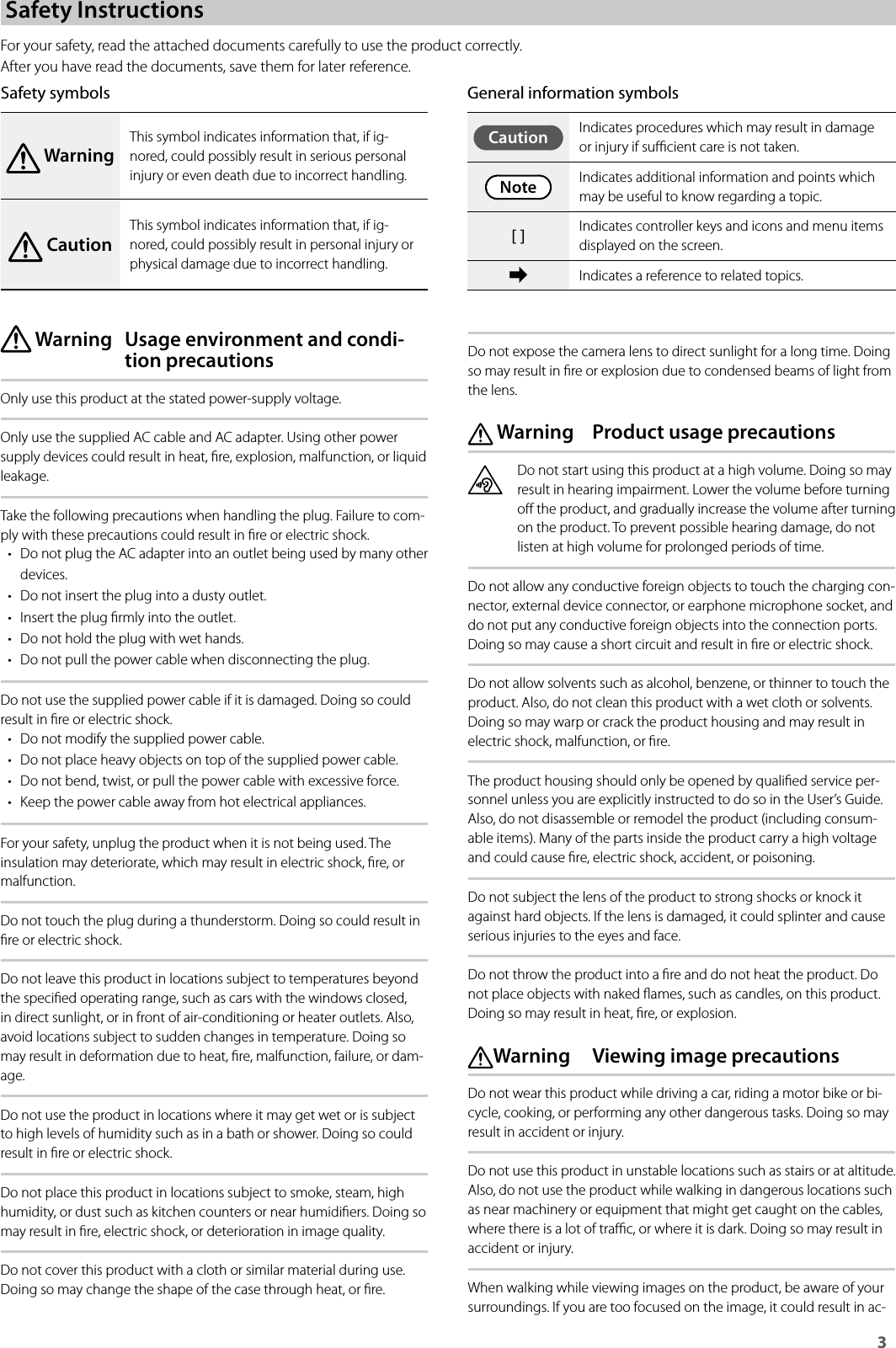 3Safety InstructionsFor your safety, read the attached documents carefully to use the product correctly.After you have read the documents, save them for later reference.Safety symbols WarningThis symbol indicates information that, if ig-nored, could possibly result in serious personal injury or even death due to incorrect handling. CautionThis symbol indicates information that, if ig-nored, could possibly result in personal injury or physical damage due to incorrect handling. Warning  Usage environment and condi-tion precautionsOnly use this product at the stated power-supply voltage.Only use the supplied AC cable and AC adapter. Using other power supply devices could result in heat, re, explosion, malfunction, or liquid leakage.Take the following precautions when handling the plug. Failure to com-ply with these precautions could result in re or electric shock.• Do not plug the AC adapter into an outlet being used by many other devices.• Do not insert the plug into a dusty outlet.• Insert the plug rmly into the outlet.• Do not hold the plug with wet hands.• Do not pull the power cable when disconnecting the plug.Do not use the supplied power cable if it is damaged. Doing so could result in re or electric shock.• Do not modify the supplied power cable.• Do not place heavy objects on top of the supplied power cable.• Do not bend, twist, or pull the power cable with excessive force.• Keep the power cable away from hot electrical appliances.For your safety, unplug the product when it is not being used. The insulation may deteriorate, which may result in electric shock, re, or malfunction.Do not touch the plug during a thunderstorm. Doing so could result in re or electric shock.Do not leave this product in locations subject to temperatures beyond the specied operating range, such as cars with the windows closed, in direct sunlight, or in front of air-conditioning or heater outlets. Also, avoid locations subject to sudden changes in temperature. Doing so may result in deformation due to heat, re, malfunction, failure, or dam-age.Do not use the product in locations where it may get wet or is subject to high levels of humidity such as in a bath or shower. Doing so could result in re or electric shock.Do not place this product in locations subject to smoke, steam, high humidity, or dust such as kitchen counters or near humidiers. Doing so may result in re, electric shock, or deterioration in image quality.Do not cover this product with a cloth or similar material during use. Doing so may change the shape of the case through heat, or re.Do not expose the camera lens to direct sunlight for a long time. Doing so may result in re or explosion due to condensed beams of light from the lens. Warning  Product usage precautionsDo not start using this product at a high volume. Doing so may result in hearing impairment. Lower the volume before turning o the product, and gradually increase the volume after turning on the product. To prevent possible hearing damage, do not listen at high volume for prolonged periods of time.Do not allow any conductive foreign objects to touch the charging con-nector, external device connector, or earphone microphone socket, and do not put any conductive foreign objects into the connection ports. Doing so may cause a short circuit and result in re or electric shock.Do not allow solvents such as alcohol, benzene, or thinner to touch the product. Also, do not clean this product with a wet cloth or solvents. Doing so may warp or crack the product housing and may result in electric shock, malfunction, or re.The product housing should only be opened by qualied service per-sonnel unless you are explicitly instructed to do so in the User’s Guide. Also, do not disassemble or remodel the product (including consum-able items). Many of the parts inside the product carry a high voltage and could cause re, electric shock, accident, or poisoning.Do not subject the lens of the product to strong shocks or knock it against hard objects. If the lens is damaged, it could splinter and cause serious injuries to the eyes and face.Do not throw the product into a re and do not heat the product. Do not place objects with naked ames, such as candles, on this product. Doing so may result in heat, re, or explosion. Warning  Viewing image precautionsDo not wear this product while driving a car, riding a motor bike or bi-cycle, cooking, or performing any other dangerous tasks. Doing so may result in accident or injury. Do not use this product in unstable locations such as stairs or at altitude. Also, do not use the product while walking in dangerous locations such as near machinery or equipment that might get caught on the cables, where there is a lot of trac, or where it is dark. Doing so may result in accident or injury.When walking while viewing images on the product, be aware of your surroundings. If you are too focused on the image, it could result in ac-General information symbolsCaution Indicates procedures which may result in damage or injury if sucient care is not taken.Note Indicates additional information and points which may be useful to know regarding a topic.[ ] Indicates controller keys and icons and menu items displayed on the screen.➡Indicates a reference to related topics.