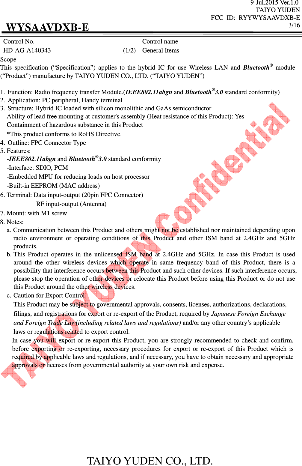 9-Jul.2015 Ver.1.0 TAIYO YUDEN FCC  ID:  RYYWYSAAVDXB-E      3/16  TAIYO YUDEN CO., LTD. WYSAAVDXB-E Control No. HD-AG-A140343                                            (1/2) Control name General Items Scope This  specification  (“Specification”)  applies  to  the  hybrid  IC  for  use  Wireless  LAN  and  Bluetooth®  module (“Product”) manufacture by TAIYO YUDEN CO., LTD. (“TAIYO YUDEN”)  1. Function: Radio frequency transfer Module.(IEEE802.11abgn and Bluetooth®3.0 standard conformity) 2. Application: PC peripheral, Handy terminal 3. Structure: Hybrid IC loaded with silicon monolithic and GaAs semiconductor     Ability of lead free mounting at customer&apos;s assembly (Heat resistance of this Product): Yes Containment of hazardous substance in this Product *This product conforms to RoHS Directive. 4. Outline: FPC Connector Type 5. Features: -IEEE802.11abgn and Bluetooth®3.0 standard conformity -Interface: SDIO, PCM -Embedded MPU for reducing loads on host processor -Built-in EEPROM (MAC address) 6. Terminal: Data input-output (20pin FPC Connector)                       RF input-output (Antenna) 7. Mount: with M1 screw 8. Notes: a. Communication between this Product and others might not be established nor maintained depending upon radio  environment  or  operating  conditions  of  this  Product  and  other  ISM  band  at  2.4GHz  and  5GHz products. b. This  Product  operates  in  the  unlicensed  ISM  band  at  2.4GHz  and  5GHz.  In  case  this  Product  is  used around  the  other  wireless  devices  which  operate  in  same  frequency  band  of  this  Product,  there  is  a possibility that interference occurs between this Product and such other devices. If such interference occurs, please stop the operation of other devices or relocate this Product before using this Product or do not use this Product around the other wireless devices. c. Caution for Export Control This Product may be subject to governmental approvals, consents, licenses, authorizations, declarations, filings, and registrations for export or re-export of the Product, required by Japanese Foreign Exchange and Foreign Trade Law(including related laws and regulations) and/or any other country’s applicable laws or regulations related to export control. In case you will export or re-export this Product, you are strongly recommended to check and confirm, before  exporting or re-exporting, necessary  procedures  for export or re-export of this Product which is required by applicable laws and regulations, and if necessary, you have to obtain necessary and appropriate approvals or licenses from governmental authority at your own risk and expense.           
