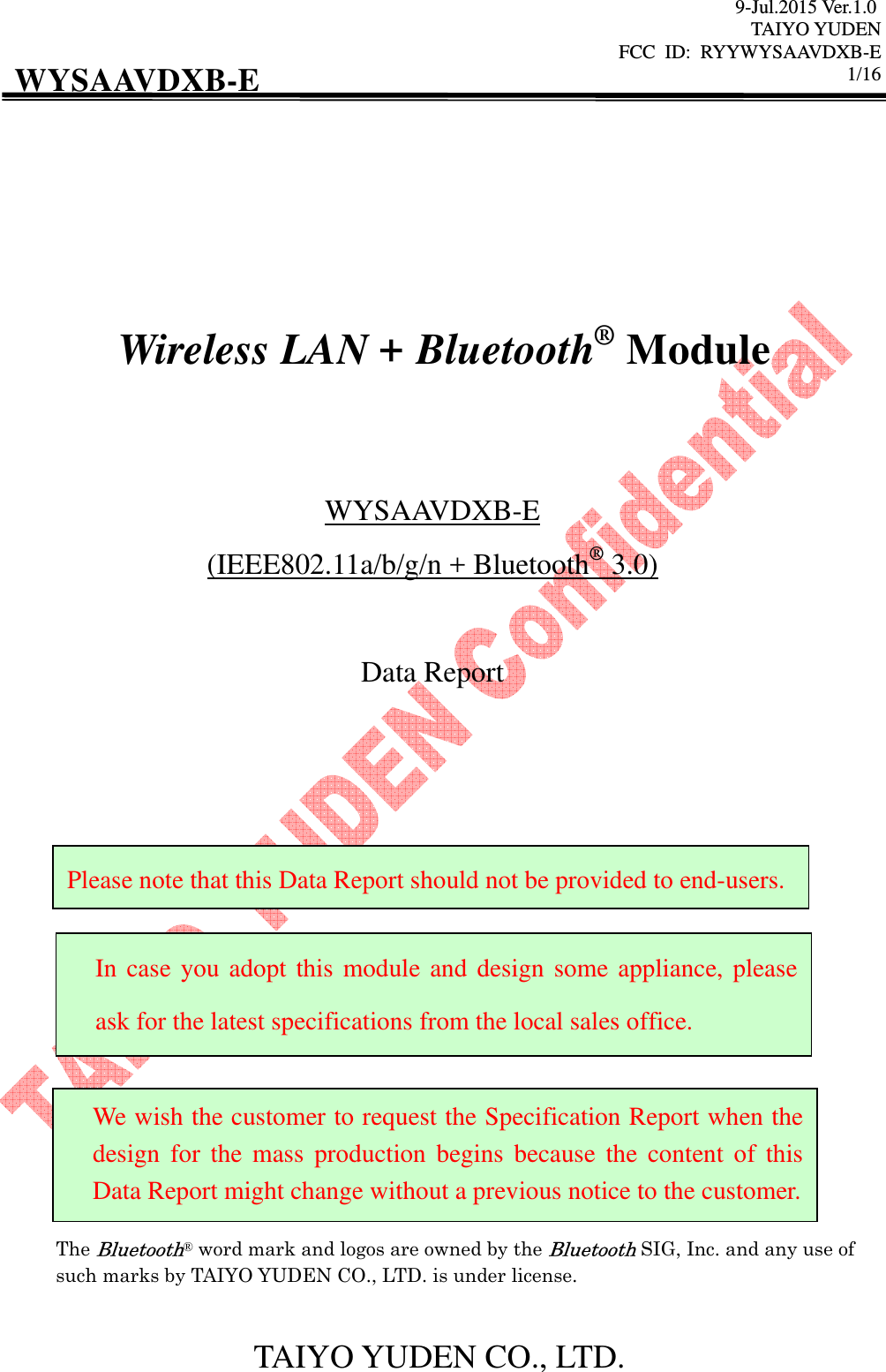 9-Jul.2015 Ver.1.0 TAIYO YUDEN FCC  ID:  RYYWYSAAVDXB-E      1/16  TAIYO YUDEN CO., LTD. WYSAAVDXB-E           Wireless LAN + Bluetooth® Module   WYSAAVDXB-E (IEEE802.11a/b/g/n + Bluetooth® 3.0)  Data Report                     The Bluetooth® word mark and logos are owned by the Bluetooth SIG, Inc. and any use of such marks by TAIYO YUDEN CO., LTD. is under license.  In case you adopt this module and design some appliance, please ask for the latest specifications from the local sales office. We wish the customer to request the Specification Report when the design  for  the  mass  production  begins  because  the  content  of  this Data Report might change without a previous notice to the customer. Please note that this Data Report should not be provided to end-users. 